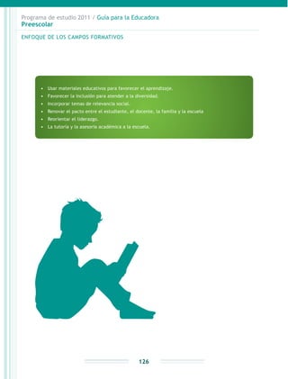 Programa de estudio 2011 / Guía para la Educadora
Preescolar
126
•	 Usar materiales educativos para favorecer el aprendizaje.
•	 Favorecer la inclusión para atender a la diversidad.
•	 Incorporar temas de relevancia social.
•	 Renovar el pacto entre el estudiante, el docente, la familia y la escuela
•	 Reorientar el liderazgo.
•	 La tutoría y la asesoría académica a la escuela.
ENFOQUE DE LOS CAMPOS FORMATIVOS
 