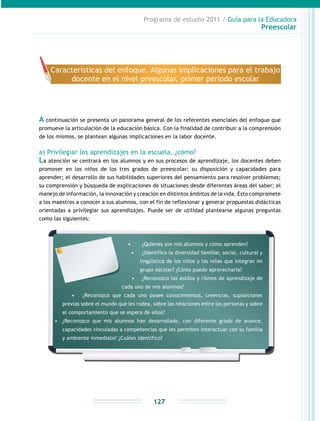 Programa de estudio 2011 / Guía para la Educadora
Preescolar
127
A continuación se presenta un panorama general de los referentes esenciales del enfoque que
promueve la articulación de la educación básica. Con la finalidad de contribuir a la comprensión
de los mismos, se plantean algunas implicaciones en la labor docente.
a) Privilegiar los aprendizajes en la escuela, ¿cómo?
La atención se centrará en los alumnos y en sus procesos de aprendizaje, los docentes deben
promover en los niños de los tres grados de preescolar: su disposición y capacidades para
aprender; el desarrollo de sus habilidades superiores del pensamiento para resolver problemas;
su comprensión y búsqueda de explicaciones de situaciones desde diferentes áreas del saber; el
manejo de información, la innovación y creación en distintos ámbitos de la vida. Esto compromete
a los maestros a conocer a sus alumnos, con el fin de reflexionar y generar propuestas didácticas
orientadas a privilegiar sus aprendizajes. Puede ser de utilidad plantearse algunas preguntas
como las siguientes:
Características del enfoque. Algunas implicaciones para el trabajo
docente en el nivel preescolar, primer periodo escolar
•	 ¿Quiénes son mis alumnos y cómo aprenden?
•	 ¿Identifico la diversidad familiar, social, cultural y
lingüística de los niños y las niñas que integran mi
grupo escolar? ¿Cómo puedo aprovecharla?
•	 ¿Reconozco los estilos y ritmos de aprendizaje de
cada uno de mis alumnos?
•	 ¿Reconozco que cada uno posee conocimientos, creencias, suposiciones
previas sobre el mundo que les rodea, sobre las relaciones entre las personas y sobre
el comportamiento que se espera de ellos?
•	 ¿Reconozco que mis alumnos han desarrollado, con diferente grado de avance,
capacidades vinculadas a competencias que les permiten interactuar con su familia
y ambiente inmediato? ¿Cuáles identifico?
 