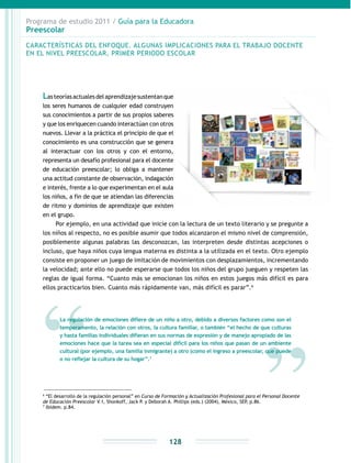 Programa de estudio 2011 / Guía para la Educadora
Preescolar
128
Lasteoríasactualesdelaprendizajesustentanque
los seres humanos de cualquier edad construyen
sus conocimientos a partir de sus propios saberes
y que los enriquecen cuando interactúan con otros
nuevos. Llevar a la práctica el principio de que el
conocimiento es una construcción que se genera
al interactuar con los otros y con el entorno,
representa un desafío profesional para el docente
de educación preescolar; lo obliga a mantener
una actitud constante de observación, indagación
e interés, frente a lo que experimentan en el aula
los niños, a fin de que se atiendan las diferencias
de ritmo y dominios de aprendizaje que existen
en el grupo.
Por ejemplo, en una actividad que inicie con la lectura de un texto literario y se pregunte a
los niños al respecto, no es posible asumir que todos alcanzaron el mismo nivel de comprensión,
posiblemente algunas palabras las desconozcan, las interpreten desde distintas acepciones o
incluso, que haya niños cuya lengua materna es distinta a la utilizada en el texto. Otro ejemplo
consiste en proponer un juego de imitación de movimientos con desplazamientos, incrementando
la velocidad; ante ello no puede esperarse que todos los niños del grupo jueguen y respeten las
reglas de igual forma. “Cuanto más se emocionan los niños en estos juegos más difícil es para
ellos practicarlos bien. Cuanto más rápidamente van, más difícil es parar”.6
6
“El desarrollo de la regulación personal” en Curso de Formación y Actualización Profesional para el Personal Docente
de Educación Preescolar V.1, Shonkoff, Jack P. y Deborah A. Phillips (eds.) (2004), México, SEP, p.86.
7
Ibídem. p.84.
CARACTERÍSTICAS DEL ENFOQUE. ALGUNAS IMPLICACIONES PARA EL TRABAJO DOCENTE
EN EL NIVEL PREESCOLAR, PRIMER PERIODO ESCOLAR
La regulación de emociones difiere de un niño a otro, debido a diversos factores como son el
temperamento, la relación con otros, la cultura familiar, o también “el hecho de que culturas
y hasta familias individuales difieran en sus normas de expresión y de manejo apropiado de las
emociones hace que la tarea sea en especial difícil para los niños que pasan de un ambiente
cultural (por ejemplo, una familia inmigrante) a otro (como el ingreso a preescolar, que puede
o no reflejar la cultura de su hogar”.7
 