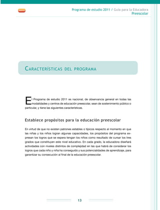 Programa de estudio 2011 / Guía para la Educadora
Preescolar
13
Características del programa
El Programa de estudio 2011 es nacional, de observancia general en todas las
modalidades y centros de educación preescolar, sean de sostenimiento público o
particular, y tiene las siguientes características.
Establece propósitos para la educación preescolar
En virtud de que no existen patrones estables o típicos respecto al momento en que
las niñas y los niños logran algunas capacidades, los propósitos del programa ex-
presan los logros que se espera tengan los niños como resultado de cursar los tres
grados que constituyen este nivel educativo. En cada grado, la educadora diseñará
actividades con niveles distintos de complejidad en las que habrá de considerar los
logros que cada niño y niña ha conseguido y sus potencialidades de aprendizaje, para
garantizar su consecución al final de la educación preescolar.
 