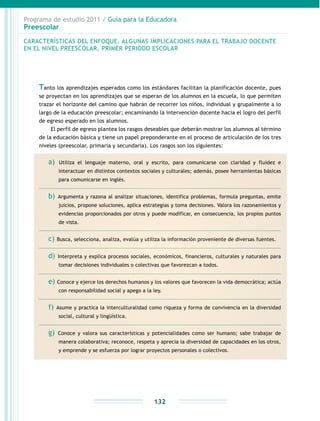 Programa de estudio 2011 / Guía para la Educadora
Preescolar
132
Tanto los aprendizajes esperados como los estándares facilitan la planificación docente, pues
se proyectan en los aprendizajes que se esperan de los alumnos en la escuela, lo que permiten
trazar el horizonte del camino que habrán de recorrer los niños, individual y grupalmente a lo
largo de la educación preescolar; encaminando la intervención docente hacia el logro del perfil
de egreso esperado en los alumnos.
El perfil de egreso plantea los rasgos deseables que deberán mostrar los alumnos al término
de la educación básica y tiene un papel preponderante en el proceso de articulación de los tres
niveles (preescolar, primaria y secundaria). Los rasgos son los siguientes:
a) Utiliza el lenguaje materno, oral y escrito, para comunicarse con claridad y fluidez e
interactuar en distintos contextos sociales y culturales; además, posee herramientas básicas
para comunicarse en inglés.
b) Argumenta y razona al analizar situaciones, identifica problemas, formula preguntas, emite
juicios, propone soluciones, aplica estrategias y toma decisiones. Valora los razonamientos y
evidencias proporcionados por otros y puede modificar, en consecuencia, los propios puntos
de vista.
c) Busca, selecciona, analiza, evalúa y utiliza la información proveniente de diversas fuentes.
d) Interpreta y explica procesos sociales, económicos, financieros, culturales y naturales para
tomar decisiones individuales o colectivas que favorezcan a todos.
e) Conoce y ejerce los derechos humanos y los valores que favorecen la vida democrática; actúa
con responsabilidad social y apego a la ley.
f) Asume y practica la interculturalidad como riqueza y forma de convivencia en la diversidad
social, cultural y lingüística.
g) Conoce y valora sus características y potencialidades como ser humano; sabe trabajar de
manera colaborativa; reconoce, respeta y aprecia la diversidad de capacidades en los otros,
y emprende y se esfuerza por lograr proyectos personales o colectivos.
CARACTERÍSTICAS DEL ENFOQUE. ALGUNAS IMPLICACIONES PARA EL TRABAJO DOCENTE
EN EL NIVEL PREESCOLAR, PRIMER PERIODO ESCOLAR
 