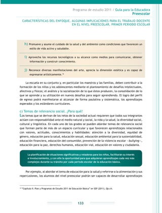 Programa de estudio 2011 / Guía para la Educadora
Preescolar
133
h) Promueve y asume el cuidado de la salud y del ambiente como condiciones que favorecen un
estilo de vida activo y saludable.
i) Aprovecha los recursos tecnológicos a su alcance como medios para comunicarse, obtener
información y construir conocimiento.
j) Reconoce diversas manifestaciones del arte, aprecia la dimensión estética y es capaz de
expresarse artísticamente.14
La escuela en su conjunto y, en particular los maestros y las familias, deben contribuir a la
formación de los niños y los adolescentes mediante el planteamiento de desafíos intelectuales,
afectivos y físicos; el análisis y la socialización de lo que éstos producen, la consolidación de lo
que se aprende y su utilización en nuevos desafíos para seguir aprendiendo. El logro del perfil
de egreso podrá manifestarse al alcanzar de forma paulatina y sistemática, los aprendizajes
esperados y los estándares curriculares.
c) Temas de relevancia social. ¿Para qué?
Los temas que se derivan de los retos de la sociedad actual requieren que todos sus integrantes
actúen con responsabilidad ante el medio natural y social, la vida y la salud, la diversidad social,
cultural y lingüística. En cada uno de los grados se pueden abordar temas de relevancia social
que forman parte de más de un espacio curricular y que favorecen aprendizajes relacionados
con valores, actitudes, conocimientos y habilidades: atención a la diversidad, equidad de
género, educación para la salud, educación sexual, educación ambiental para la sustentabilidad,
educación financiera, educación del consumidor, prevención de la violencia escolar —bullying—,
educación para la paz, derechos humanos, educación vial, educación en valores y ciudadanía.
Por ejemplo, al abordar el tema de educación para la salud y referirse a la alimentación y sus
repercusiones, los alumnos del nivel preescolar podrán ser capaces de desarrollar aprendizajes
14
“Capítulo II. Plan y Programas de Estudio 2011 de Educación Básica” en SEP (2011), Op.cit.
CARACTERÍSTICAS DEL ENFOQUE. ALGUNAS IMPLICACIONES PARA EL TRABAJO DOCENTE
EN EL NIVEL PREESCOLAR, PRIMER PERIODO ESCOLAR
La planificación de situaciones significativas y retadoras para los niños, facilitarán su interés
e involucramiento, y con ello la oportunidad para que adquieran aprendizajes cada vez más
complejos durante su tránsito por cada periodo escolar de la educación básica.
 