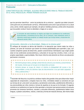 Programa de estudio 2011 / Guía para la Educadora
Preescolar
134
15
Ibídem.
que les permitan identificar —entre los productos de su entorno—, aquellos que debe consumir
como parte de una alimentación correcta, reflexionando acerca de lo que provocan en su salud
unos y otros; siendo capaces por ejemplo, de aplicar medidas prácticas y útiles ante situaciones
que los pueden conducir hacia la obesidad y riesgos en su salud.
d) Inclusión. Atención a la diversidad. ¿Todos en la misma aula?
El enfoque de inclusión se deriva del derecho a la educación que tienen todos los niños y
jóvenes, así como de reconocer que tienen las mismas posibilidades para aprender y que, aun
cuando comparten pautas de desarrollo, poseen características individuales cuyo origen puede
estar en las condiciones socioeconómicas y culturales en las que han crecido y viven, o en sus
propias capacidades y oportunidades. Para hacer efectivo este derecho se ofrece una educación
pertinente e inclusiva:
CARACTERÍSTICAS DEL ENFOQUE. ALGUNAS IMPLICACIONES PARA EL TRABAJO DOCENTE
EN EL NIVEL PREESCOLAR, PRIMER PERIODO ESCOLAR
•	 Pertinente porque valora, protege y desarrolla las culturas y sus visiones y conocimientos
del mundo, mismos que se incluyen en el desarrollo curricular.
•	 Inclusiva porque se ocupa de reducir al máximo la desigualdad del acceso a las
oportunidades y evita los distintos tipos de discriminación a los que están expuestos
niños y adolescentes.15
Trascender del discurso a la práctica cotidiana implica dos grandes retos para desarrollar mayor
capacidad de comprensión y empatía hacia los niños, mirándolos desde la conciencia de que
sus formas de ser y de existir son plurales y socialmente construidas, posiblemente diferentes a
las preconcebidas por ellos mismos e incluso de aquellas en las que se ha formado. El segundo
consiste en un ambiente en el que los niños aprendan a reconocer que quienes asisten a la escuela
provienen de contextos familiares, sociales y culturales diferentes, posiblemente hablen otras
lenguas, o posean costumbres, valores, creencias y formas de relación diversas. Del mismo modo
La inclusión de estas temáticas no implica que dejen de considerarse las condiciones
socioculturales y económicas de los niños, por el contrario, estos elementos serán el
referente central para propiciar un trabajo escolar que incluya temas y situaciones de
relevancia social y ética.
 