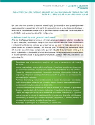 Programa de estudio 2011 / Guía para la Educadora
Preescolar
135
que cada uno tiene su ritmo y estilo de aprendizaje y que algunos de ellos pueden presentar
capacidades diferentes es importante partir del reconocimiento de la pluralidad, donde el aula y
la escuela se convierten en el espacio en el que se encuentra la diversidad; con ello se generan
posibilidades para apreciarla, valorarla y enriquecerla.
e) Relevancia del docente. ¿Maestro ideal o real?
Ante los desafíos que los seres humanos enfrentan, el ejercicio docente adquiere importancia,
ya que la educación tiene frente a sí el gran reto al contribuir en la formación de los ciudadanos
y en la construcción de una sociedad que se aspira a que sea cada vez mejor. La docencia se ha
convertido en una profesión compleja, hoy más que nunca se requiere de nuevas capacidades
del docente, conocimientos y competencias que van más allá de su formación inicial y de la
propia experiencia. A continuación se enuncian algunos de los rasgos deseables que debe poseer
el docente con la finalidad de que puedan ser empleados como un referente para realizar una
autoevaluación:
CARACTERÍSTICAS DEL ENFOQUE. ALGUNAS IMPLICACIONES PARA EL TRABAJO DOCENTE
EN EL NIVEL PREESCOLAR, PRIMER PERIODO ESCOLAR
•	 Capacidades para el pensamiento complejo, así como un pensamiento más integral
del mundo.
•	 Mostrar capacidad para generar prácticas reflexivas a fin de lograr una intervención docente
que promueva la autonomía, la creatividad y la resolución de problemas de la vida cotidiana.
•	 Conocer los contenidos curriculares. Comprensión, dominio e interpretación didáctica del
programa y enfoques de los campos formativos con el fin de generar una práctica docente
sustentada en los contenidos.
•	 Planificar, desarrollar y evaluar formativamente el proceso de enseñanza y aprendizaje,
potenciando procesos educativos que faciliten la adquisición de los aprendizajes esperados,
atendiendo al nivel y formación previa de los niños.
•	 Desarrollar ambientes de aprendizaje con especial atención en la equidad, la igualdad de
derechos y oportunidades, la formación ciudadana y el respeto de los derechos humanos.
•	 Diseñar estrategias para estimular el esfuerzo de los alumnos y desarrollar su capacidad
para aprender por sí mismos, de los otros y con los otros, así como desarrollar habilidades de
pensamiento y de decisión que faciliten la autonomía, la confianza, la iniciativa personal, el
interés en la investigación, la resolución de situaciones.
•	 Acercarse a las tecnologías de la información y la comunicación.
 