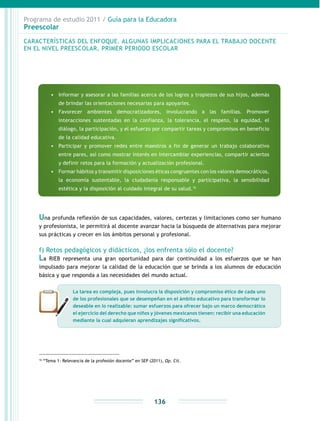 Programa de estudio 2011 / Guía para la Educadora
Preescolar
136
16
“Tema 1: Relevancia de la profesión docente” en SEP (2011), Op. Cit.
Una profunda reflexión de sus capacidades, valores, certezas y limitaciones como ser humano
y profesionista, le permitirá al docente avanzar hacia la búsqueda de alternativas para mejorar
sus prácticas y crecer en los ámbitos personal y profesional.
f) Retos pedagógicos y didácticos, ¿los enfrenta sólo el docente?
La RIEB representa una gran oportunidad para dar continuidad a los esfuerzos que se han
impulsado para mejorar la calidad de la educación que se brinda a los alumnos de educación
básica y que responda a las necesidades del mundo actual.
CARACTERÍSTICAS DEL ENFOQUE. ALGUNAS IMPLICACIONES PARA EL TRABAJO DOCENTE
EN EL NIVEL PREESCOLAR, PRIMER PERIODO ESCOLAR
•	 Informar y asesorar a las familias acerca de los logros y tropiezos de sus hijos, además
de brindar las orientaciones necesarias para apoyarles.
•	 Favorecer ambientes democratizadores, involucrando a las familias. Promover
interacciones sustentadas en la confianza, la tolerancia, el respeto, la equidad, el
diálogo, la participación, y el esfuerzo por compartir tareas y compromisos en beneficio
de la calidad educativa.
•	 Participar y promover redes entre maestros a fin de generar un trabajo colaborativo
entre pares, así como mostrar interés en intercambiar experiencias, compartir aciertos
y definir retos para la formación y actualización profesional.
•	 Formar hábitos y transmitir disposiciones éticas congruentes con los valores democráticos,
la economía sustentable, la ciudadanía responsable y participativa, la sensibilidad
estética y la disposición al cuidado integral de su salud.16
La tarea es compleja, pues involucra la disposición y compromiso ético de cada uno
de los profesionales que se desempeñan en el ámbito educativo para transformar lo
deseable en lo realizable: sumar esfuerzos para ofrecer bajo un marco democrático
el ejercicio del derecho que niños y jóvenes mexicanos tienen: recibir una educación
mediante la cual adquieran aprendizajes significativos.
 