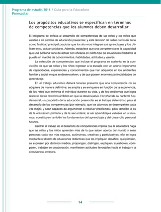 Programa de estudio 2011 / Guía para la Educadora
Preescolar
14
Los propósitos educativos se especifican en términos
de competencias que los alumnos deben desarrollar
El programa se enfoca al desarrollo de competencias de las niñas y los niños que
asisten a los centros de educación preescolar, y esta decisión de orden curricular tiene
como finalidad principal propiciar que los alumnos integren sus aprendizajes y los uti-
licen en su actuar cotidiano. Además, establece que una competencia es la capacidad
que una persona tiene de actuar con eficacia en cierto tipo de situaciones mediante la
puesta en marcha de conocimientos, habilidades, actitudes y valores.
La selección de competencias que incluye el programa se sustenta en la con-
vicción de que las niñas y los niños ingresan a la escuela con un acervo importante
de capacidades, experiencias y conocimientos que han adquirido en los ambientes
familiar y social en que se desenvuelven, y de que poseen enormes potencialidades de
aprendizaje.
En el trabajo educativo deberá tenerse presente que una competencia no se
adquiere de manera definitiva: se amplía y se enriquece en función de la experiencia,
de los retos que enfrenta el individuo durante su vida, y de los problemas que logra
resolver en los distintos ámbitos en que se desenvuelve. En virtud de su carácter fun-
damental, un propósito de la educación preescolar es el trabajo sistemático para el
desarrollo de las competencias (por ejemplo, que los alumnos se desempeñen cada
vez mejor, y sean capaces de argumentar o resolver problemas), pero también lo es
de la educación primaria y de la secundaria; al ser aprendizajes valiosos en sí mis-
mos, constituyen también los fundamentos del aprendizaje y del desarrollo personal
futuros.
Centrar el trabajo en el desarrollo de competencias implica que la educadora haga
que las niñas y los niños aprendan más de lo que saben acerca del mundo y sean
personas cada vez más seguras, autónomas, creativas y participativas; ello se logra
mediante el diseño de situaciones didácticas que les impliquen desafíos: que piensen,
se expresen por distintos medios, propongan, distingan, expliquen, cuestionen, com-
paren, trabajen en colaboración, manifiesten actitudes favorables hacia el trabajo y la
convivencia, etcétera.
 