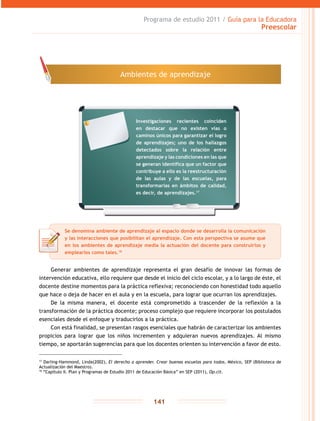 Programa de estudio 2011 / Guía para la Educadora
Preescolar
141
Generar ambientes de aprendizaje representa el gran desafío de innovar las formas de
intervención educativa, ello requiere que desde el inicio del ciclo escolar, y a lo largo de éste, el
docente destine momentos para la práctica reflexiva; reconociendo con honestidad todo aquello
que hace o deja de hacer en el aula y en la escuela, para lograr que ocurran los aprendizajes.
De la misma manera, el docente está comprometido a trascender de la reflexión a la
transformación de la práctica docente; proceso complejo que requiere incorporar los postulados
esenciales desde el enfoque y traducirlos a la práctica.
Con está finalidad, se presentan rasgos esenciales que habrán de caracterizar los ambientes
propicios para lograr que los niños incrementen y adquieran nuevos aprendizajes. Al mismo
tiempo, se aportarán sugerencias para que los docentes orienten su intervención a favor de esto.
17
Darling-Hammond, Linda(2002), El derecho a aprender. Crear buenas escuelas para todos, México, SEP (Biblioteca de
Actualización del Maestro).
18
“Capítulo II. Plan y Programas de Estudio 2011 de Educación Básica” en SEP (2011), Op.cit.
Ambientes de aprendizaje
Se denomina ambiente de aprendizaje al espacio donde se desarrolla la comunicación
y las interacciones que posibilitan el aprendizaje. Con esta perspectiva se asume que
en los ambientes de aprendizaje media la actuación del docente para construirlos y
emplearlos como tales.18
Investigaciones recientes coinciden
en destacar que no existen vías o
caminos únicos para garantizar el logro
de aprendizajes; uno de los hallazgos
detectados sobre la relación entre
aprendizaje y las condiciones en las que
se generan identifica que un factor que
contribuye a ello es la reestructuración
de las aulas y de las escuelas, para
transformarlas en ámbitos de calidad,
es decir, de aprendizajes.17
 