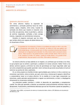 Programa de estudio 2011 / Guía para la Educadora
Preescolar
142
Ambiente afectivo-social
Un clima afectivo implica la expresión de
sentimientos y actitudes positivas hacia los niños:
calidez, apoyo, empatía, entre otros. Cuando las
actitudes de afecto que muestra el docente ante
los niños son genuinas; éstos lo perciben y, además
de sentirse respetados, confiados y bien consigo
mismos, responden con sentimientos recíprocos.
Estudios al respecto concluyen que los niños
que reciben afecto son capaces de desarrollarse aún
en situaciones críticas.
Un entorno afectivo se basa además en el respeto y la confianza que se brinda a los niños,
lo que propicia que se animen a participar y colaborar en tareas comunes: hablar frente a los
demás; sentirse capaces y enfrentar los retos de aprendizaje con mayor seguridad; saber que
son seres competentes que pueden aprender; tener certeza de que serán escuchados sin burla al
externar sus puntos de vista y opiniones.
En un clima propicio es factible brindar oportunidades para motivar al niño a externar sus
emociones: qué siente, cómo se siente, por qué, entre otras, mismas que lo apoyan a identificar
y comprenderse mejor en el plano afectivo. En la medida en la que logre comprender sus
emociones, podrá aprender paulatinamente a regular sus sentimientos, es decir, a desplegarlos
eficazmente en situaciones cotidianas.
Las emociones pueden contribuir o inhibir el desarrollo de capacidades y competencias:
cuando “los niños que aprenden a dominar sus emociones constructivamente enfrentan mejor sus
decepciones, frustraciones y sentimientos dolorosos que son tan frecuentes cuando son pequeños, y
19
Schmelkes, Sylvia (2004), La formación de valores en la educación básica, México, SEP (Biblioteca de Actualización
del Maestro), p.39.
AMBIENTES DE APRENDIZAJE
En igualdad de circunstancias y frente a un problema de salud un niño o una niña
se recuperarán más pronto. Por el contrario, sin afecto el niño que padece una
enfermedad decae, e incluso puede morir. Es bien conocida la historia del orfanato
robotizado en la Segunda Guerra Mundial: los niños tenían todo lo necesario menos
afecto. Todos murieron. No puede forzarse a nadie a brindar afecto. Pero si uno no
lo da, tampoco lo recibe. En cambio, cuando se recibe afecto, no se puede evitar
proporcionarlo. Hay que querer a los niños. Ellos sabrán reciprocar.19
 