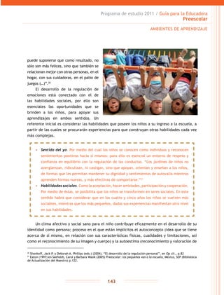 Programa de estudio 2011 / Guía para la Educadora
Preescolar
143
puede suponerse que como resultado, no
sólo son más felices, sino que también se
relacionan mejor con otras personas, en el
hogar, con sus cuidadoras, en el patio de
juegos (…)”.20
El desarrollo de la regulación de
emociones está conectado con el de
las habilidades sociales, por ello son
esenciales las oportunidades que se
brinden a los niños, para apoyar sus
aprendizajes en ambos sentidos. Un
referente inicial es considerar las habilidades que poseen los niños a su ingreso a la escuela, a
partir de las cuales se procurarán experiencias para que construyan otras habilidades cada vez
más complejas.
Un clima afectivo y social sano para el niño contribuye eficazmente en el desarrollo de su
identidad como persona; proceso en el que están implícitos el autoconcepto (idea que se tiene
acerca de sí mismo, en relación con sus características físicas, cualidades y limitaciones, así
como el reconocimiento de su imagen y cuerpo) y la autoestima (reconocimiento y valoración de
20
Shonkoff, Jack P. y Deborah A. Phillips (eds.) (2004), “El desarrollo de la regulación personal”, en Op cit., p.82
21
Eaton (1997) en Seefeldt, Carol y Barbara Wasik (2005) Preescolar: los pequeños van a la escuela, México, SEP (Biblioteca
de Actualización del Maestro) p.122.
AMBIENTES DE APRENDIZAJE
•	 Sentido del yo. Por medio del cual los niños se conocen como individuos y reconocen
sentimientos positivos hacia sí mismos: para ello es esencial un entorno de respeto y
confianza en equilibrio con la regulación de las conductas. “Los jardines de niños no
avergüenzan, ridiculizan, ni castigan, sino que apoyan, orientan y enseñan a los niños,
de formas que les permitan mantener su dignidad y sentimientos de autovalía mientras
aprenden formas nuevas, y más efectivas de comportarse.”21
•	 Habilidades sociales. Como la aceptación, hacer amistades, participación y cooperación.
Por medio de éstas, se posibilita que los niños se transformen en seres sociales. En este
sentido habrá que considerar que en los cuatro y cinco años los niños se vuelven más
sociables, mientras que los más pequeños, dadas sus experiencias manifiestan otro nivel
en sus habilidades.
 