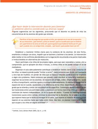Programa de estudio 2011 / Guía para la Educadora
Preescolar
145
¿Qué hacer desde la intervención docente para fomentar
un ambiente afectivo considerando sus diversos rasgos?
Algunas sugerencias son las siguientes, procurando que el docente no pierda de vista las
características de los alumnos del grado que atiende.
Establecer y mantener límites claros para la conducta de los alumnos: de esta forma,
enseñarles a trabajar con otros, impedir que se lastimen y lastimen a los demás. La intervención
debe mediar en los conflictos abordándolos con la negociación escuchando a las partes implicadas
e involucrándolos en alternativas de resolución.
Hacer partícipes a los niños de las propias reglas, para que sean razonables y justas y de su
comprensión; que se apropien de ellas e incluso, a ciertos niños se les puede otorgar el rol de
mediadores.
Organizar el aula adecuadamente contribuye a establecer límites claros a las conductas de
los niños: un espacio grande puede “invitar a correr”, habrá entonces que dividir con mamparas
u otro tipo de muebles; sin perder de vista que un espacio reducido puede ocasionar tropiezos
o algún otro problema. Habrá entonces que planear cómo distribuir el material y mobiliario y
organizar las acciones con los alumnos. Un espacio con arreglo, orden, limpio y atractivo, ayuda
al niño a tranquilizarlo, sentirse a gusto y a utilizarlo adecuadamente. Es necesario reorganizar el
espacio de vez en cuando, ajustándolo a las diferencias de los niños: dependiendo del cambio de
grado que se atienda y contar con una planificación específica. Contemplar desde la planificación
las transiciones entre una actividad y otra, y plantearlo en forma clara a los niños para que ellos
continúen de manera independiente, ya sin la ayuda del adulto. “Cuando los maestros planean
transiciones suaves entre rutinas, eliminan la necesidad de la disciplina. No se pide a los niños
que esperen hasta que la leche se entregue en el salón, que esperen al maestro de música o que
esperen en sus asientos hasta que todos estén listos. Más bien, se planean transiciones suaves
que ocupan a los niños en alguna actividad”.25
AMBIENTES DE APRENDIZAJE
Planificar el tipo de preguntas que ayuden al niño, por ejemplo en el caso de la expresión
de sus emociones: ¿qué sientes? ¿cómo te sientes? ¿qué te sucedió para que te sintieras
así? ¿qué hicieron los otros al verte así? ¿qué te gustaría que hubieran hecho por ti? ¿por
qué? ¿cuándo ves a un amigo triste, enojado… qué haces? ¿qué puedes hacer por él?
25
Seefeldt, Carol y Barbara Wasik (2005), Op.cit., p.130.
 