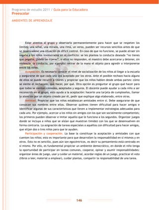 Programa de estudio 2011 / Guía para la Educadora
Preescolar
146
Estar atentos al grupo y observarlo permanentemente para hacer que se respeten los
límites; una señal, una mirada, una rima, un verso, pueden ser recursos sencillos antes de que
se desencadene una situación de difícil control. En caso de que no funcione, se puede atraer sin
regaño a los niños involucrados en el conflicto: se les plantea la conducta deseada “no tienes
que pegarle, pídele las tijeras”, si ellos no responden, el maestro debe acercarse y detener, sin
violencia, la conducta, por ejemplo: retirar de la mano el objeto para agredir o interponerse
entre los niños.
Aceptación. Es necesario conocer el nivel de socialización de los niños al llegar a la escuela
y asegurarse de que cada uno sea aceptado por los otros. Ante el posible rechazo hacia alguno
de ellos se puede recurrir a títeres y propiciar que los niños hablen desde ambas partes: cómo
se siente el rechazado, qué hacer, por qué. Otra opción es preguntar al grupo qué hacer para
que todos se sientan cómodos, aceptados y seguros. El docente puede ayudar a cada niño a ser
reconocido en el grupo, esto ayuda a la aceptación: hacerle una tarjeta de cumpleaños, llamar
la atención por un objeto creado por él, pedir que explique algo elaborado, entre otras.
Amistad. Propiciar que los niños establezcan amistades entre sí. Debe asegurarse de que
conozcan sus nombres entre ellos. Observar quiénes tienen dificultad para hacer amigos e
identificar algunas de sus características que lleven a implementar estrategias adecuadas para
cada uno. Por ejemplo, acercar a los niños sin amigos con los que son socialmente competentes;
los primeros pueden observar e imitar aquello que le funciona a los segundos. Organizar juegos
donde se incluya a niños que se aíslan que muestran timidez con los que se desenvuelven en
forma contraria. La asignación de tareas especiales a aquéllos con dificultad para hacer amigos,
que elijan dos o tres niños para que le ayuden.
Participación y cooperación. La base la constituye la aceptación y amistades con que
cuenten los niños; esto es importante para que desarrollen la responsabilidad en sí mismos y en
otros. Esto no es sencillo, pues aún son egocéntricos, es decir su pensamiento está centrado en
sí mismo. Por ello, es fundamental propiciar un ambiente democrático, en donde el niño tenga
la oportunidad de participar en tareas comunes, cooperar, opinar y asumir responsabilidades:
organizar áreas de juego, usar y cuidar un material, acordar reglas de un juego, practicar el voto
(libros a leer, material a emplear), cuidar plantas, compartir la responsabilidad de una tarea.
AMBIENTES DE APRENDIZAJE
 