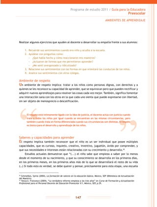 Programa de estudio 2011 / Guía para la Educadora
Preescolar
147
Realizar algunos ejercicios que ayuden al docente a desarrollar su empatía frente a sus alumnos:
1.	 Recuerde sus sentimientos cuando era niño y acudía a la escuela.
2.	 Ayúdese con preguntas como:
-- ¿Qué había hecho y cómo reaccionaron mis maestros?
-- ¿Actuaron de formas que me permitieron aprender?
-- ¿Me sentí avergonzado y ridiculizado?
3.	 Relacione sus sentimientos con las formas en que orientará las conductas de los niños.
4.	 Analice sus sentimientos con otros colegas.
Ambiente de respeto
Un ambiente de respeto implica: tratar a los niños como personas dignas, con derechos y a
quienes se les reconoce su capacidad de aprender, que se equivocan pero que pueden rectificar y
adquirir nuevos aprendizajes para resolver las cosas cada vez mejor. También, significa fomentar
una interacción sana con los otros en la que cada uno sienta que puede expresarse con libertad,
sin ser objeto de menosprecio o descalificación.
Saberes y capacidades para aprender
El respeto implica también reconocer que el niño es un ser individual que posee múltiples
capacidades, que es curioso, inquieto, creativo, inventivo, juguetón, ávido por comprender, y
que sus necesidades e intereses están relacionadas con su crecimiento y desarrollo.26
Estudios actuales demuestran que “(...) el niño sabe que empieza a saber por lo menos
desde el momento de su nacimiento, y que su conocimiento se desarrolla en los primeros días,
en los primeros meses, en los primeros años más de lo que se desarrollará el resto de su vida
(…) Si todo esto es verdad, se debe querer y pensar, precisamente para esta etapa, una escuela
AMBIENTES DE APRENDIZAJE
El respeto está íntimamente ligado con la idea de justicia, el docente actúa con justicia cuando
trata a todos los niños por igual cuando se encuentran en las mismas circunstancias, pero
también cuando trata en forma diferenciada cuando sus circunstancias son distintas. El respeto
es básico para el desarrollo y aprendizaje de los niños.
26
Schmelkes, Sylvia (2004), La formación de valores en la educación básica, México, SEP (Biblioteca de Actualización
del Maestro).
27
Tonucci, Francesco (2004), “La verdadera reforma empieza a los tres años” en Curso de Formación y Actualización
Profesional para el Personal Docente de Educación Preescolar V.1, México, SEP, p.29.
 