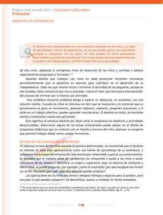 Programa de estudio 2011 / Guía para la Educadora
Preescolar
148
de alto nivel, adaptada al vertiginoso ritmo de desarrollo de los niños y confiada a adultos
especialmente preparados y formados”.27
Aquellos adultos que trabajan con niños en edad preescolar necesitan recordarse
permanentemente que la paciencia es esencial para contribuir en el desarrollo de su
independencia. Cada vez que intente iniciar o terminar la actividad de los pequeños, porque se
han tardado; tome conciencia que con su proceder, coarta el valor que tiene para ellos aprender
del proceso de terminar por sí mismos una actividad.
Una verdadera situación problema obliga a superar un obstáculo, en ocasiones, con una
solución inédita. Cuando los niños se interesan es fácil que se involucren y es entonces que su
pensamiento se pone en movimiento, plantean hipótesis, exploran, proponen soluciones; y si
están en un trabajo colectivo, pueden aprender unos de otros. El docente en tanto, se mantiene
atento a orientarlos cuando sea pertinente.
Esto significa el esfuerzo docente por dejar atrás la enseñanza sin objetivos y actividades
desarticuladas. Seleccionar alguno de los temas transversales puede apoyar en el diseño de
propuestas didácticas que se conecten con el interés y entorno del niño; plantear un proyecto
que permita trabajar desde varios campos formativos.
Errores en los procesos de aprendizaje
Al observar errores de los niños durante un proceso determinado, se recomienda que el docente
se interese en ellos para aprovecharlos como una fuente de aprendizaje de su enseñanza; y
aceptarlos como etapas del esfuerzo de cada alumno por comprender y aplicar sus conocimientos.
Es deseable que el maestro antes de combatirlos los comprenda y ayude a los niños a tomar
conciencia de los mismos e identificar su origen y superarlos; bajo un entorno de confianza y
afectividad, le puede preguntar, por ejemplo: ¿cómo lo resolviste? ¿por qué escogiste esa forma?
¿te sirvió, funcionó? ¿por qué? ¿qué otra solución puedes proponer?
Las aportaciones de los niños nos llevan a designar tiempos y espacios para la palabra, para
escuchar lo que puedan compartir; sin descalificar, acallar o rechazar en forma inmediata.
AMBIENTES DE APRENDIZAJE
28
“Es la percepción que uno tiene de la habilidad y competencia para hacer las cosas. Los niños de cuatro y cinco años
tienen la genuina sensación de hacer bien las cosas” en Seefeldt,Carol y Barbara Wasik (2005), Op.cit., p.75.
El docente está comprometido con una enseñanza centrada en los niños y el logro
de aprendizajes a través de experiencias, en las que puedan aplicar sus capacidades
múltiples e interactuar con sus pares. En este proceso los niños preescolares
desarrollarán su sentido de autoeficacia,28
por lo que proporcionarles experiencias que
le ayuden a ser independientes, alientan el desarrollo de su aprendizaje.
 