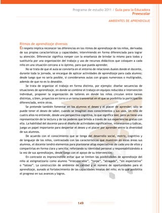 Programa de estudio 2011 / Guía para la Educadora
Preescolar
149
AMBIENTES DE APRENDIZAJE
Ritmos de aprendizaje diversos
El respeto implica reconocer las diferencias en los ritmos de aprendizaje de los niños, derivadas
de sus propias características y capacidades; interviniendo en forma diferenciada para lograr
su atención. Diferenciar significa romper con la enseñanza de brindar lo mismo para todos y
sustituirla por una organización del trabajo y uso de recursos didácticos que coloquen a cada
niño en una situación cercana a lo óptimo, para que pueda aprender.
No se trata de que el aula se convierta en el entorno de relaciones duales donde el docente,
durante toda la jornada, se encargue de aplicar actividades de aprendizaje para cada alumno;
desde luego que no sería posible, si consideramos aulas con grupos numerosos o multigrados,
además de que no es lo deseable.
Se trata de organizar el trabajo en forma distinta, por ejemplo: diseñar secuencias de
situaciones de aprendizaje, en donde se combine el trabajo en equipos reducidos e intervención
individual, proponer la organización de talleres en donde los niños circulan entre tareas
distintas, o bien, proyectos en torno a un tema transversal en el que se posibilita la participación
diferenciada, entre otras.
Se pretende también fomentar en los alumnos el deseo y el placer de aprender; sólo se
puede tener el deseo de saber, cuando se imaginan esos conocimientos y sus usos. Un niño de
cuatro años no entiende, desde una perspectiva cognitiva, lo que significa leer, pero ya tiene una
representación de la lectura y de los poderes que brinda a través de sus experiencias gratas con
ella. La habilidad del docente para el diseño de actividades significativas, interesantes y lúdicas,
juega un papel importante para despertar el deseo y el placer por aprender entre la diversidad
de sus alumnos.
De acuerdo con el conocimiento que se tenga del desarrollo social, motriz, cognitivo y
de lenguaje de los niños, contrastado con las características que muestren en estas áreas sus
alumnos, el docente tendrá elementos para plantearse altas expectativas de cada uno de ellos y
compartirlas en forma clara y sencilla; reforzando su identidad personal y responsabilizándolo a
la vez de sus aprendizajes, desde luego con el apoyo de su intervención.
En contraste es imprescindible evitar que se limiten las posibilidades de aprendizaje del
niño al estigmatizarlo como alumno “irrecuperable”, “torpe”, “atrasado”, “sin expectativa”
o “latoso”. La construcción de ambiente de calidad y el número de oportunidades para el
aprendizaje, aunado al fortalecimiento de las capacidades innatas del niño; es lo que posibilita
el progreso en sus avances y logros.
 