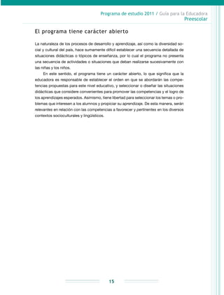 Programa de estudio 2011 / Guía para la Educadora
Preescolar
15
El programa tiene carácter abierto
La naturaleza de los procesos de desarrollo y aprendizaje, así como la diversidad so-
cial y cultural del país, hace sumamente difícil establecer una secuencia detallada de
situaciones didácticas o tópicos de enseñanza, por lo cual el programa no presenta
una secuencia de actividades o situaciones que deban realizarse sucesivamente con
las niñas y los niños.
En este sentido, el programa tiene un carácter abierto, lo que significa que la
educadora es responsable de establecer el orden en que se abordarán las compe-
tencias propuestas para este nivel educativo, y seleccionar o diseñar las situaciones
didácticas que considere convenientes para promover las competencias y el logro de
los aprendizajes esperados. Asimismo, tiene libertad para seleccionar los temas o pro-
blemas que interesen a los alumnos y propiciar su aprendizaje. De esta manera, serán
relevantes en relación con las competencias a favorecer y pertinentes en los diversos
contextos socioculturales y lingüísticos.
 