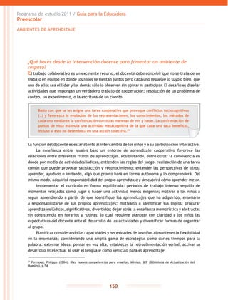 Programa de estudio 2011 / Guía para la Educadora
Preescolar
150
¿Qué hacer desde la intervención docente para fomentar un ambiente de
respeto?
El trabajo colaborativo es un excelente recurso, el docente debe concebir que no se trata de un
trabajo en equipo en donde los niños se sientan juntos pero cada uno resuelve lo suyo o bien, que
uno de ellos sea el líder y los demás sólo lo observen sin opinar ni participar. El desafío es diseñar
actividades que impongan un verdadero trabajo de cooperación; resolución de un problema de
conteo, un experimento, o la escritura de un cuento.
La función del docente es estar atento al intercambio de los niños y a su participación interactiva.
La enseñanza entre iguales bajo un entorno de aprendizaje cooperativo favorece las
relaciones entre diferentes ritmos de aprendizajes. Posibilitando, entre otros: la convivencia en
donde por medio de actividades lúdicas, entienden las reglas del juego; realización de una tarea
común que puede provocar satisfacción y reconocimiento; entender las perspectivas de otros;
aprender, ayudado o imitando, algo que pronto hará en forma autónoma y lo comprenderá. Del
mismo modo, adquirirá responsabilidad del propio aprendizaje y descubrirá cómo aprender mejor.
Implementar el currículo en forma equilibrada: períodos de trabajo intenso seguido de
momentos relajados como jugar o hacer una actividad menos exigente; motivar a los niños a
seguir aprendiendo a partir de que identifique los aprendizajes que ha adquirido; enseñarlo
a responsabilizarse de sus propios aprendizajes; motivarlo a identificar sus logros; procurar
aprendizajes lúdicos, significativos, divertidos; dejar atrás la enseñanza memorística y abstracta;
sin consistencia en horarios y rutinas; lo cual requiere plantear con claridad a los niños las
expectativas del docente ante el desarrollo de las actividades y diversificar formas de organizar
al grupo.
Planificar considerando las capacidades y necesidades de los niños al mantener la flexibilidad
en la enseñanza; considerando una amplia gama de estrategias como darles tiempos para la
palabra: externar ideas, pensar en voz alta, establecer la retroalimentación verbal, activar su
desarrollo intelectual al usar el lenguaje como vehículo para el aprendizaje.
29
Perrnoud, Philippe (2004), Diez nuevas competencias para enseñar, México, SEP (Biblioteca de Actualización del
Maestro), p.54
AMBIENTES DE APRENDIZAJE
Basta con que se les asigne una tarea cooperativa que provoque conflictos sociocognitivos
(…) y favorezca la evolución de las representaciones, los conocimientos, los métodos de
cada uno mediante la confrontación con otras maneras de ver y hacer. La confrontación de
puntos de vista estimula una actividad metacognitiva de la que cada uno saca beneficio,
incluso si esto no desemboca en una acción colectiva.29
 