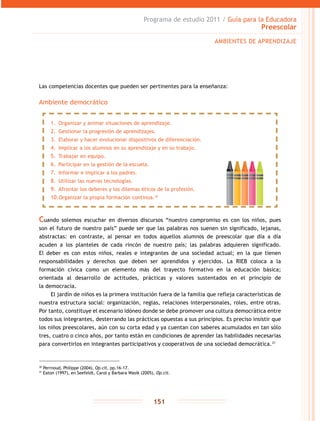 Programa de estudio 2011 / Guía para la Educadora
Preescolar
151
Las competencias docentes que pueden ser pertinentes para la enseñanza:
Ambiente democrático
30
Perrnoud, Philippe (2004), Op.cit, pp.16-17.
31
Eaton (1997), en Seefeldt, Carol y Barbara Wasik (2005), Op.cit.
AMBIENTES DE APRENDIZAJE
1.	 Organizar y animar situaciones de aprendizaje.
2.	 Gestionar la progresión de aprendizajes.
3.	 Elaborar y hacer evolucionar dispositivos de diferenciación.
4.	 Implicar a los alumnos en su aprendizaje y en su trabajo.
5.	 Trabajar en equipo.
6.	 Participar en la gestión de la escuela.
7.	 Informar e implicar a los padres.
8.	 Utilizar las nuevas tecnologías.
9.	 Afrontar los deberes y los dilemas éticos de la profesión.
10.	Organizar la propia formación continua.30
Cuando solemos escuchar en diversos discursos “nuestro compromiso es con los niños, pues
son el futuro de nuestro país” puede ser que las palabras nos suenen sin significado, lejanas,
abstractas: en contraste, al pensar en todos aquellos alumnos de preescolar que día a día
acuden a los planteles de cada rincón de nuestro país; las palabras adquieren significado.
El deber es con estos niños, reales e integrantes de una sociedad actual; en la que tienen
responsabilidades y derechos que deben ser aprendidos y ejercidos. La RIEB coloca a la
formación cívica como un elemento más del trayecto formativo en la educación básica;
orientada al desarrollo de actitudes, prácticas y valores sustentados en el principio de
la democracia.
El jardín de niños es la primera institución fuera de la familia que refleja características de
nuestra estructura social: organización, reglas, relaciones interpersonales, roles, entre otras.
Por tanto, constituye el escenario idóneo donde se debe promover una cultura democrática entre
todos sus integrantes, desterrando las prácticas opuestas a sus principios. Es preciso insistir que
los niños preescolares, aún con su corta edad y ya cuentan con saberes acumulados en tan sólo
tres, cuatro o cinco años, por tanto están en condiciones de aprender las habilidades necesarias
para convertirlos en integrantes participativos y cooperativos de una sociedad democrática.31
 