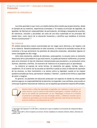 Programa de estudio 2011 / Guía para la Educadora
Preescolar
152
32
“Apartado 6 del Capítulo II” en SEP (2011), Acuerdo por el que se establece la articulación de la Educación Básica.
México, SEP.
33
Conde, Silvia (2011), Entre el espanto y la ternura. Formar ciudadanos en contextos violentos, México, Ediciones Cal
y Arena. p.58.
Los niños aprenden lo que viven y un ámbito democrático tendrá que proporcionarles, desde
el ejemplo de sus maestros, experiencias orientadas a “el respeto al principio de legalidad, de
igualdad, de libertad con responsabilidad, de participación, de diálogo y búsqueda de acuerdos;
de tolerancia, inclusión y pluralidad; así como de una ética sustentada en los principios del
estado laico, como marco de la educación humanista y científica que establece el Artículo
Tercero Constitucional”.32
No violencia
Un ámbito democrático estará caracterizado por los rasgos socio afectivos y de respeto y de
la no violencia. Desafortunadamente en años recientes, la violencia ha matizado muchos de los
contextos a los que pertenecen los planteles de educación preescolar, ubicándose algunos en
zonas catalogadas de alto riesgo.
Ante estos escenarios, además de dolorosos, preocupantes; la escuela como un elemento
importante de la comunidad en la que está inserta, no puede permanecer indiferente y el primer
paso será reconocer el tipo de relaciones interpersonales que prevalecen y se promueven entre
alumnos, docentes y familias. Un escenario de violencia no es propicio para un aprendizaje.
La violencia se expresa de varias formas, no solamente son golpes, heridas, robos o
vandalismo. En el interior de las escuelas se identifica cuando se ataca la libertad de expresión
de los alumnos, su libre movimiento o se atenta contra su dignidad; cuando se les impone
quedarse sentados por horas, permanecer callados y “atentos”, cuando se les limita su capacidad
de soñar e imaginar.
En general, los planteles de educación preescolar son espacios en donde los niños pueden
sentirse seguros; es responsabilidad de los docentes corresponder a esa confianza, procurando un
clima que no genere relaciones de violencia; aun en aquellos que presenten mayores dificultades.
AMBIENTES DE APRENDIZAJE
Muchos niños y niñas han aprendido a responder con violencia y creen que es el
único recurso, o por lo menos el más efectivo para ganar y resolver conflictos, ya
que en los medios de comunicación, en los videojuegos e incluso en la historia
se presenta la estrategia como una estrategia válida (…) Debemos recordar que la
violencia es aprendida y por lo tanto es posible aprender otras formas de reaccionar
ante los conflictos o las situaciones de crisis33
 
