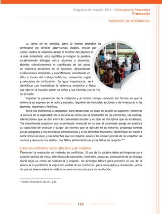 Programa de estudio 2011 / Guía para la Educadora
Preescolar
153
La tarea no es sencilla, pero lo menos deseable es
derrotarse sin ofrecer alternativas viables. Iniciar por
luchar contra la violencia desde el interior del plantel es
la más inmediata; esto significa privilegiar la palabra,
estableciendo diálogos entre alumnos y docentes;
abordar colectivamente el significado de los actos
de violencia presentes en el entornos, descartando
explicaciones simplistas y superficiales, ahondando en
ellas a través del trabajo reflexivo; reinventar reglas
y principios de civilización. De igual importancia, será
identificar con honestidad la violencia simbólica y física
que ejerce la escuela sobre los niños y sus familias con el fin
de evitarla.
Impulsar la prevención de la violencia y al mismo tiempo combatir las formas en que la
violencia se expresa en el aula y escuela, requiere de múltiples acciones y de involucrar a los
alumnos, docentes y familias.
Entre los elementos a considerar para desarrollar un plan de acción se sugieren: fomentar
la cultura de la legalidad: en la escuela se inicia con la resolución de los conflictos, las normas,
interacciones que se dan entre la comunidad escolar y el tipo de disciplina que se establece.
“Se recomienda propiciar una experiencia vivencial en la que el alumnado ponga en práctica
su capacidad de analizar y juzgar las normas que se aplican en su entorno; proponga normas
justas apegadas a los principios democráticos y a los Derechos Humanos; identifique de manera
autocrítica las leyes y los derechos que no respeta; analice las consecuencias de no respetar las
normas y denuncie los delitos, las faltas administrativas y las faltas de respeto.”34
Crear un ambiente socio afectivo y de respeto
Promover la resolución no violenta de conflictos. El uso de la palabra debe privilegiarse para
exponer puntos de vista, diferencias de opiniones, intereses, posturas, como parte de un diálogo
plural bajo un clima de tolerancia y respeto. Un principio básico para prevenir el uso de la
violencia es posibilitar la expresión verbal de los conflictos, para manejarlos y resolverlos, antes
de que se desencadene la violencia como un recurso para su resolución.
34
Conde, Silvia (2011), Op.cit., p.41.
AMBIENTES DE APRENDIZAJE
 