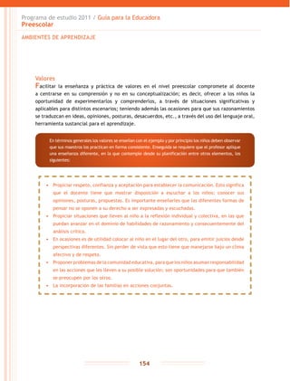 Programa de estudio 2011 / Guía para la Educadora
Preescolar
154
Valores
Facilitar la enseñanza y práctica de valores en el nivel preescolar compromete al docente
a centrarse en su comprensión y no en su conceptualización; es decir, ofrecer a los niños la
oportunidad de experimentarlos y comprenderlos, a través de situaciones significativas y
aplicables para distintos escenarios; teniendo además las ocasiones para que sus razonamientos
se traduzcan en ideas, opiniones, posturas, desacuerdos, etc., a través del uso del lenguaje oral,
herramienta sustancial para el aprendizaje.
AMBIENTES DE APRENDIZAJE
•	 Propiciar respeto, confianza y aceptación para establecer la comunicación. Esto significa
que el docente tiene que mostrar disposición a escuchar a los niños: conocer sus
opiniones, posturas, propuestas. Es importante enseñarles que las diferentes formas de
pensar no se oponen a su derecho a ser expresadas y escuchadas.
•	 Propiciar situaciones que lleven al niño a la reflexión individual y colectiva, en las que
puedan avanzar en el dominio de habilidades de razonamiento y consecuentemente del
análisis crítico.
•	 En ocasiones es de utilidad colocar al niño en el lugar del otro, para emitir juicios desde
perspectivas diferentes. Sin perder de vista que esto tiene que manejarse bajo un clima
afectivo y de respeto.
•	 Proponer problemas de la comunidad educativa, para que los niños asuman responsabilidad
en las acciones que les lleven a su posible solución; son oportunidades para que también
se preocupen por los otros.
•	 La incorporación de las familias en acciones conjuntas.
En términos generales los valores se enseñan con el ejemplo y por principio los niños deben observar
que sus maestros los practican en forma consistente. Enseguida se requiere que el profesor aplique
una enseñanza diferente, en la que contemple desde su planificación entre otros elementos, los
siguientes:
 