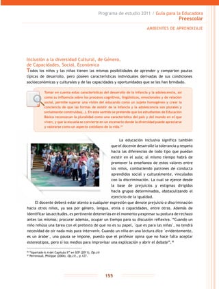 Programa de estudio 2011 / Guía para la Educadora
Preescolar
155
Inclusión a la diversidad Cultural, de Género,
de Capacidades, Social, Económica
Todos los niños y las niñas tienen las mismas posibilidades de aprender y comparten pautas
típicas de desarrollo, pero poseen características individuales derivadas de sus condiciones
socioeconómicas y culturales y de las capacidades y oportunidades que se les han brindado.
AMBIENTES DE APRENDIZAJE
Tomar en cuenta estas características del desarrollo de la infancia y la adolescencia, así
como su influencia sobre los procesos cognitivos, lingüísticos, emocionales y de relación
social, permite superar una visión del educando como un sujeto homogéneo y crear la
conciencia de que las formas de existir de la infancia y la adolescencia son plurales y
socialmente construidas(…). En este sentido se pretende que los estudiantes de Educación
Básica reconozcan la pluralidad como una característica del país y del mundo en el que
viven, y que la escuela se convierte en un escenario donde la diversidad puede apreciarse
y valorarse como un aspecto cotidiano de la vida.35
35
“Apartado 6.4 del Capítulo II” en SEP (2011), Op.cit
36
Perrenoud, Philippe (2004), Op.cit., p.127.
La educación inclusiva significa también
que el docente desarrolle la tolerancia y respeto
hacia las diferencias de todo tipo que puedan
existir en el aula; al mismo tiempo habrá de
promover la enseñanza de estos valores entre
los niños, combatiendo patrones de conducta
aprendidos social y culturalmente, vinculados
con la discriminación. La cual se ejerce desde
la base de prejuicios y estigmas dirigidos
hacia grupos determinados, obstaculizando el
ejercicio de la igualdad.
El docente deberá estar atento a cualquier expresión que denote prejuicio o discriminación
hacia otros niños, ya sea por género, lengua, etnia o capacidades, entre otras. Además de
identificar las actitudes, es pertinente detenerlas en el momento y expresar su postura de rechazo
antes las mismas; procurar además, ocupar un tiempo para su discusión reflexiva. “Cuando un
niño rehúsa una tarea con el pretexto de que no es su papel, �que es para las niñas�, no tendrá
necesidad de oír nada más para intervenir. Cuando un niño en una lectura dice �evidentemente,
es un árabe�, una pausa se impone, puesto que el profesor opina que no hace falta aceptar
estereotipos, pero sí los medios para improvisar una explicación y abrir el debate”.36
 