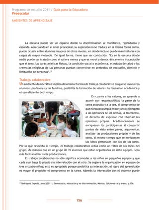 Programa de estudio 2011 / Guía para la Educadora
Preescolar
156
La escuela puede ser un espacio donde la discriminación se manifieste, reproduzca y
esconda. Aún cuando en el nivel preescolar, su expresión no se traduce en la misma forma como,
puede ocurrir entre alumnos mayores de otros niveles, en donde incluso puede manifestarse con
rasgos de mayor violencia. De igual forma, tiene que ser combatida. “Es en la escuela donde
nadie puede ser tratado como si valiera menos y que es moral y democráticamente inaceptable
que el sexo, las características físicas, la condición social o económica, el estado de salud o las
creencias religiosas de las personas puedan convertirse en pretextos de exclusión, dominio y
limitación de derechos”.37
Trabajo colaborativo
Un ambiente democrático implica desarrollar formas de trabajo colaborativo en que se involucren
alumnos, profesores y las familias, posibilita la formación de valores, la formación académica y
el uso eficiente del tiempo.
En cuanto a los valores, se aprende a
asumir con responsabilidad la parte de la
tarea asignada y a la vez, el compromiso de
queelequipocumplaenconjunto;elrespeto
a las opiniones de los demás, la tolerancia,
el derecho de expresar con libertad las
opiniones propias. Académicamente se
enriquecen los participantes al compartir
puntos de vista entre pares, argumentar,
analizar las producciones propias y de los
otros, al mismo tiempo que se enriquecen
las ideas personales con las de los otros.
Por lo que respecta al tiempo, el trabajo colaborativo actúa como un filtro de las ideas del
grupo, de manera que en un grupo de 35 alumnos que están organizados en siete equipos, será
más fácil analizar siete producciones.
El trabajo colaborativo no sólo significa acomodar a los niños en pequeños equipos y que
cada cual haga lo propio sin interrelación con el otro. Se sugiere la organización en equipos de
tres o cuatro niños; esto es apropiado porque posibilita su interacción, el logro del aprendizaje
es mayor al propiciar el compromiso en la tarea. Además la interacción con el docente puede
AMBIENTES DE APRENDIZAJE
37
Rodríguez Zepeda, Jesús (2011), Democracia, educación y no discriminación, México; Ediciones cal y arena, p.156.
 