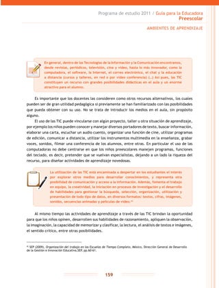 Programa de estudio 2011 / Guía para la Educadora
Preescolar
159
Es importante que los docentes las consideren como otros recursos alternativos, los cuales
pueden ser de gran utilidad pedagógica si previamente se han familiarizado con las posibilidades
que pueda obtener con su uso. No se trata de introducir los medios en el aula, sin propósito
alguno.
El uso de las TIC puede vincularse con algún proyecto, taller u otra situación de aprendizaje,
por ejemplo los niños pueden conocer y manejar diversos portadores de texto, buscar información,
elaborar una carta, escuchar un audio cuento, organizar una función de cine, utilizar programas
de edición, comunicar a distancia, utilizar los instrumentos multimedia en la enseñanza, grabar
voces, sonidos, filmar una conferencia de los alumnos, entre otras. En particular el uso de las
computadoras no debe centrarse en que los niños preescolares manejen programas, funciones
del teclado, es decir, pretender que se vuelvan especialistas, dejando a un lado la riqueza del
recurso, para diseñar actividades de aprendizaje novedosas.
Al mismo tiempo las actividades de aprendizaje a través de las TIC brindan la oportunidad
para que los niños opinen, desarrollen sus habilidades de razonamiento, apliquen la observación,
la imaginación, la capacidad de memorizar y clasificar, la lectura, el análisis de textos e imágenes,
el sentido crítico, entre otras posibilidades.
42
SEP (2009), Organización del trabajo en las Escuelas de Tiempo Completo, México, Dirección General de Desarrollo
de la Gestión e Innovación Educativa,SEP, pp.60-61.
AMBIENTES DE APRENDIZAJE
En general, dentro de las Tecnologías de la Información y la Comunicación encontramos,
desde revistas, periódicos, televisión, cine y video, hasta lo más innovador, como la
computadora, el software, la Internet, el correo electrónico, el chat y la educación
a distancia (cursos y talleres, en red o por video conferencia) (…) Así pues, las TIC
constituyen un recurso con grandes posibilidades didácticas en el aula y un enorme
atractivo para el alumno.
La utilización de las TIC está encaminada a despertar en los estudiantes el interés
por explorar otros medios para desarrollar conocimientos, y representa otra
posibilidad de comunicación y acceso a la información. Además, fomenta el trabajo
en equipo, la creatividad, la iniciación en procesos de investigación y el desarrollo
de habilidades para gestionar la búsqueda, selección, organización, utilización y
presentación de todo tipo de datos, en diversos formatos: textos, cifras, imágenes,
sonidos, secuencias animadas y películas de video.42
 