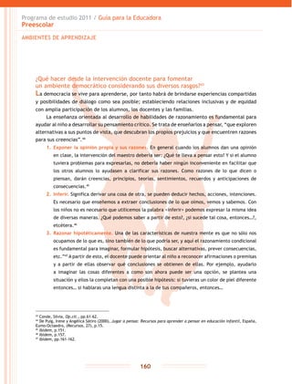 Programa de estudio 2011 / Guía para la Educadora
Preescolar
160
¿Qué hacer desde la intervención docente para fomentar
un ambiente democrático considerando sus diversos rasgos?43
La democracia se vive para aprenderse, por tanto habrá de brindarse experiencias compartidas
y posibilidades de diálogo como sea posible; estableciendo relaciones inclusivas y de equidad
con amplia participación de los alumnos, los docentes y las familias.
La enseñanza orientada al desarrollo de habilidades de razonamiento es fundamental para
ayudar al niño a desarrollar su pensamiento crítico. Se trata de enseñarlos a pensar, “que exploren
alternativas a sus puntos de vista, que descubran los propios prejuicios y que encuentren razones
para sus creencias”.44
1.	 Exponer la opinión propia y sus razones. En general cuando los alumnos dan una opinión
en clase, la intervención del maestro debería ser: ¿Qué te lleva a pensar esto? Y si el alumno
tuviera problemas para expresarlas, no debería haber ningún inconveniente en facilitar que
los otros alumnos lo ayudasen a clarificar sus razones. Como razones de lo que dicen o
piensan, darán creencias, principios, teorías, sentimientos, recuerdos y anticipaciones de
consecuencias.45
2.	 Inferir. Significa derivar una cosa de otra, se pueden deducir hechos, acciones, intenciones.
Es necesario que enseñemos a extraer conclusiones de lo que oímos, vemos y sabemos. Con
los niños no es necesario que utilicemos la palabra <inferir> podemos expresar la misma idea
de diversas maneras. ¿Qué podemos saber a partir de esto?, ¿si sucede tal cosa, entonces…?,
etcétera.46
3.	 Razonar hipotéticamente. Una de las características de nuestra mente es que no sólo nos
ocupamos de lo que es, sino también de lo que podría ser, y aquí el razonamiento condicional
es fundamental para imaginar, formular hipótesis, buscar alternativas, prever consecuencias,
etc.”47
A partir de esto, el docente puede orientar al niño a reconocer afirmaciones o premisas
y a partir de ellas observar qué conclusiones se obtienen de ellas. Por ejemplo, ayudarlo
a imaginar las cosas diferentes a como son ahora puede ser una opción, se plantea una
situación y ellos la completan con una posible hipótesis: si tuvieras un color de piel diferente
entonces… si hablaras una lengua distinta a la de tus compañeros, entonces…
43
Conde, Silvia, Op.cit., pp.61-62.
44
De Puig, Irene y Angélica Sátiro (2000), Jugar a pensar. Recursos para aprender a pensar en educación infantil, España,
Eumo-Octaedro, (Recursos, 27), p.15.
45
Ibídem, p.151.
46
Ibídem, p.157.
47
Ibídem, pp.161-162.
AMBIENTES DE APRENDIZAJE
 