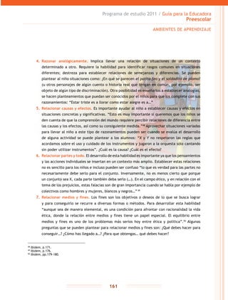 Programa de estudio 2011 / Guía para la Educadora
Preescolar
161
4.	 Razonar analógicamente. Implica llevar una relación de situaciones de un contexto
determinado a otro. Requiere la habilidad para identificar rasgos comunes en situaciones
diferentes; destreza para establecer relaciones de semejanzas y diferencias. Se pueden
plantear al niño situaciones como: ¿En qué se parecen el patito feo y el soldadito de plomo?
(u otros personajes de algún cuento o historia real que tengan en común, por ejemplo, ser
objeto de algún tipo de discriminación). Otra posibilidad es enseñarlos a establecer analogías,
se hacen planteamientos que puedan ser conocidos por el niños para que los complete con sus
razonamientos: “Estar triste es a llorar como estar alegre es a…”
5.	 Relacionar causas y efectos. Es importante ayudar al niño a establecer causas y efectos en
situaciones concretas y significativas. “Esto es muy importante si queremos que los niños se
den cuenta de que la comprensión del mundo requiere percibir relaciones de diferencia entre
las causas y los efectos, así como su consiguiente medida.”48
Aprovechar situaciones variadas
para llevar al niño a este tipo de razonamientos pueden ser cuando se evalúa el desarrollo
de alguna actividad se puede plantear a los alumnos: “X y Y no respetaron las reglas que
acordamos sobre el uso y cuidado de los instrumentos y jugaron a la orquesta sólo cantando
sin poder utilizar instrumentos”. ¿Cuál es la causa? ¿Cuál es el efecto?
6.	 Relacionar partes y todo. El desarrollo de esta habilidad es importante ya que los pensamientos
y las acciones individuales se insertan en un contexto más amplio. Establecer estas relaciones
no es sencillo para los niños e incluso pueden ser confuso “lo que es verdad para las partes no
necesariamente debe serlo para el conjunto. Inversamente, no es menos cierto que porque
un conjunto sea X, cada parte también deba serlo (…). En el campo ético, y en relación con el
tema de los prejuicios, estas falacias son de gran importancia cuando se habla por ejemplo de
colectivos como hombres y mujeres, blancos y negros…” 49
7.	 Relacionar medios y fines. Los fines son los objetivos o deseos de lo que se busca lograr
y para conseguirlo se recurre a diversas formas o métodos. Para desarrollar esta habilidad
“aunque sea de manera elemental, es una condición para afrontar con racionalidad la vida
ética, donde la relación entre medios y fines tiene un papel especial. El equilibrio entre
medios y fines es uno de los problemas más serios hoy entre ética y política”.50
Algunas
preguntas que se pueden plantear para relacionar medios y fines son: ¿Qué debes hacer para
conseguir…? ¿Cómo has llegado a…? ¿Para que obtengas… qué debes hacer?
48
Ibídem, p.171.
49
Ibídem, p.176.
50
Ibídem, pp.179-180.
AMBIENTES DE APRENDIZAJE
 