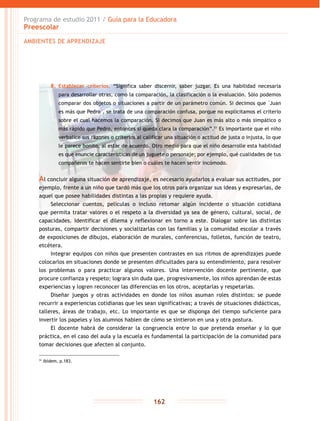 Programa de estudio 2011 / Guía para la Educadora
Preescolar
162
8.	 Establecer criterios. “Significa saber discernir, saber juzgar. Es una habilidad necesaria
para desarrollar otras, como la comparación, la clasificación o la evaluación. Sólo podemos
comparar dos objetos o situaciones a partir de un parámetro común. Si decimos que �Juan
es más que Pedro�, se trata de una comparación confusa, porque no explicitamos el criterio
sobre el cual hacemos la comparación. Si decimos que Juan es más alto o más simpático o
más rápido que Pedro, entonces sí queda clara la comparación”.51
Es importante que el niño
verbalice sus razones o criterios al calificar una situación o actitud de justa o injusta, lo que
le parece bonito, al estar de acuerdo. Otro medio para que el niño desarrolle esta habilidad
es que enuncie características de un juguete o personaje; por ejemplo, qué cualidades de tus
compañeros te hacen sentirte bien o cuáles te hacen sentir incómodo.
Al concluir alguna situación de aprendizaje, es necesario ayudarlos a evaluar sus actitudes, por
ejemplo, frente a un niño que tardó más que los otros para organizar sus ideas y expresarlas, de
aquel que posee habilidades distintas a las propias y requiere ayuda.
Seleccionar cuentos, películas o incluso retomar algún incidente o situación cotidiana
que permita tratar valores o el respeto a la diversidad ya sea de género, cultural, social, de
capacidades. Identificar el dilema y reflexionar en torno a este. Dialogar sobre las distintas
posturas, compartir decisiones y socializarlas con las familias y la comunidad escolar a través
de exposiciones de dibujos, elaboración de murales, conferencias, folletos, función de teatro,
etcétera.
Integrar equipos con niños que presenten contrastes en sus ritmos de aprendizajes puede
colocarlos en situaciones donde se presenten dificultades para su entendimiento, para resolver
los problemas o para practicar algunos valores. Una intervención docente pertinente, que
procure confianza y respeto; lograra sin duda que, progresivamente, los niños aprendan de estas
experiencias y logren reconocer las diferencias en los otros, aceptarlas y respetarlas.
Diseñar juegos y otras actividades en donde los niños asuman roles distintos: se puede
recurrir a experiencias cotidianas que les sean significativas; a través de situaciones didácticas,
talleres, áreas de trabajo, etc. Lo importante es que se disponga del tiempo suficiente para
invertir los papeles y los alumnos hablen de cómo se sintieron en una y otra postura.
El docente habrá de considerar la congruencia entre lo que pretenda enseñar y lo que
práctica, en el caso del aula y la escuela es fundamental la participación de la comunidad para
tomar decisiones que afecten al conjunto.
51
Ibídem, p.183.
AMBIENTES DE APRENDIZAJE
 