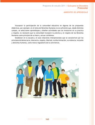 Programa de estudio 2011 / Guía para la Educadora
Preescolar
163
Incorporar la participación de la comunidad educativa en algunas de las propuestas
didácticas, por ejemplo: en el tema de Derechos Humanos no es suficiente que, desde distintos
campos, se seleccionen aprendizajes y diseñen actividades que los involucren en su practica
y respeto; es necesario que la comunidad incorpore la práctica y el respeto de los Derechos
Humanos como principio de su hacer y actuar cotidianos.
Establecer en la escuela y el aula relaciones interpersonales que se caractericen por los
principios de democracia, tolerancia, respeto, libertad, no discriminación, no violencia, inclusión
y derechos humanos, como marco regulatorio de la convivencia.
AMBIENTES DE APRENDIZAJE
 