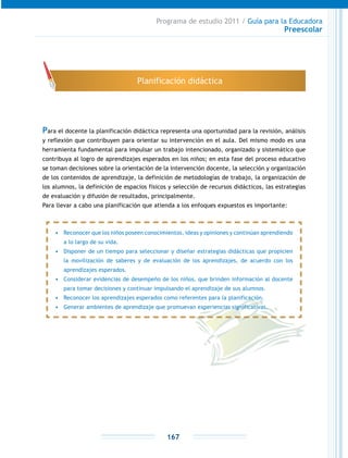 Programa de estudio 2011 / Guía para la Educadora
Preescolar
167
Para el docente la planificación didáctica representa una oportunidad para la revisión, análisis
y reflexión que contribuyen para orientar su intervención en el aula. Del mismo modo es una
herramienta fundamental para impulsar un trabajo intencionado, organizado y sistemático que
contribuya al logro de aprendizajes esperados en los niños; en esta fase del proceso educativo
se toman decisiones sobre la orientación de la intervención docente, la selección y organización
de los contenidos de aprendizaje, la definición de metodologías de trabajo, la organización de
los alumnos, la definición de espacios físicos y selección de recursos didácticos, las estrategias
de evaluación y difusión de resultados, principalmente.
Para llevar a cabo una planificación que atienda a los enfoques expuestos es importante:
Planificación didáctica
•	 Reconocer que los niños poseen conocimientos, ideas y opiniones y continúan aprendiendo
a lo largo de su vida.
•	 Disponer de un tiempo para seleccionar y diseñar estrategias didácticas que propicien
la movilización de saberes y de evaluación de los aprendizajes, de acuerdo con los
aprendizajes esperados.
•	 Considerar evidencias de desempeño de los niños, que brinden información al docente
para tomar decisiones y continuar impulsando el aprendizaje de sus alumnos.
•	 Reconocer los aprendizajes esperados como referentes para la planificación.
•	 Generar ambientes de aprendizaje que promuevan experiencias significativas.
 