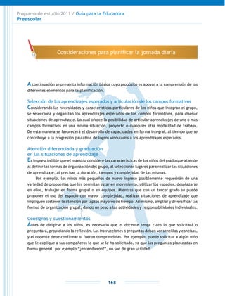 Programa de estudio 2011 / Guía para la Educadora
Preescolar
168
A continuación se presenta información básica cuyo propósito es apoyar a la comprensión de los
diferentes elementos para la planificación.
Selección de los aprendizajes esperados y articulación de los campos formativos
Considerando las necesidades y características particulares de los niños que integran el grupo,
se selecciona y organizan los aprendizajes esperados de los campos formativos, para diseñar
situaciones de aprendizaje. Lo cual ofrece la posibilidad de articular aprendizajes de uno o más
campos formativos en una misma situación, proyecto o cualquier otra modalidad de trabajo.
De esta manera se favorecerá el desarrollo de capacidades en forma integral, al tiempo que se
contribuye a la progresión paulatina de logros vinculados a los aprendizajes esperados.
Atención diferenciada y graduación
en las situaciones de aprendizaje
Es imprescindible que el maestro considere las características de los niños del grado que atiende
al definir las formas de organización del grupo, al seleccionar lugares para realizar las situaciones
de aprendizaje, al precisar la duración, tiempos y complejidad de las mismas.
Por ejemplo, los niños más pequeños de nuevo ingreso posiblemente requerirán de una
variedad de propuestas que les permitan estar en movimiento, utilizar los espacios, desplazarse
en ellos, trabajar en forma grupal o en equipos. Mientras que con un tercer grado se puede
proponer el uso del espacio con mayor complejidad, realizar situaciones de aprendizaje que
impliquen sostener la atención por lapsos mayores de tiempo. Así mismo, ampliar y diversificar las
formas de organización grupal, dando un peso a las actividades y responsabilidades individuales.
Consignas y cuestionamientos
Antes de dirigirse a los niños, es necesario que el docente tenga claro lo que solicitará o
preguntará, propiciando la reflexión. Las instrucciones o preguntas deben ser sencillas y concisas,
y el docente debe confirmar si fueron comprendidas. Por ejemplo, puede solicitar a algún niño
que le explique a sus compañeros lo que se le ha solicitado, ya que las preguntas planteadas en
forma general, por ejemplo “¿entendieron?”, no son de gran utilidad.
Consideraciones para planificar la jornada diaria
 
