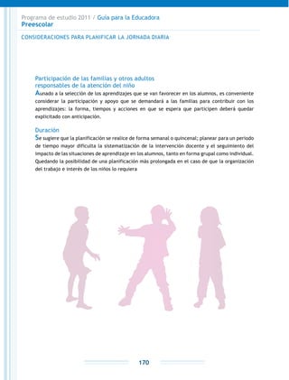 Programa de estudio 2011 / Guía para la Educadora
Preescolar
170
Participación de las familias y otros adultos
responsables de la atención del niño
Aunado a la selección de los aprendizajes que se van favorecer en los alumnos, es conveniente
considerar la participación y apoyo que se demandará a las familias para contribuir con los
aprendizajes: la forma, tiempos y acciones en que se espera que participen deberá quedar
explicitado con anticipación.
Duración
Se sugiere que la planificación se realice de forma semanal o quincenal; planear para un periodo
de tiempo mayor dificulta la sistematización de la intervención docente y el seguimiento del
impacto de las situaciones de aprendizaje en los alumnos, tanto en forma grupal como individual.
Quedando la posibilidad de una planificación más prolongada en el caso de que la organización
del trabajo e interés de los niños lo requiera
CONSIDERACIONES PARA PLANIFICAR LA JORNADA DIARIA
 