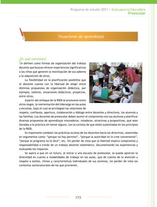 Programa de estudio 2011 / Guía para la Educadora
Preescolar
173
¿En qué consisten?
Se definen como formas de organización del trabajo
docente que buscan ofrecer experiencias significativas
a los niños que generen la movilización de sus saberes
y la adquisición de otros.
La flexibilidad en la planificación posibilita que
el docente cuente con la libertad de elegir entre
distintas propuestas de organización didáctica, por
ejemplo, talleres, situaciones didácticas, proyectos,
entre otros.
A partir del enfoque de la RIEB se promueve entre
otros rasgos, la reorientación del liderazgo en las aulas
y escuelas, bajo el cual se privilegian las relaciones de
respeto, confianza, apertura, colaboración y diálogo entre docentes y directivos, los alumnos y
las familias. Los docentes de preescolar deben asumir el compromiso con sus alumnos y planificar
diversas propuestas de aprendizaje innovadoras, retadoras, atractivas y propositivas, que sean
llevadas a la práctica sin temor alguno, con la certeza de que están sustentadas en los principios
de la RIEB.
Es importante combatir las prácticas ocultas de los docentes hacia los directivos, sostenidas
en argumentos como: “porque no hay permiso”, “porque la autoridad no lo cree conveniente”,
“porque el programa no lo dice”, etc. Sin perder de vista que la libertad implica compromiso y
responsabilidad a través de un trabajo docente sistemático, documentando las experiencias y
evaluando los impactos.
Se aspira a que en un futuro, al entrar a una escuela de preescolar, se pueda apreciar la
diversidad en cuanto a modalidades de trabajo en las aulas, que de cuenta de la atención y
respeto a estilos, ritmos y características individuales de sus alumnos, sin perder de vista los
contextos socioculturales de los que provienen.
Situaciones de aprendizaje
 
