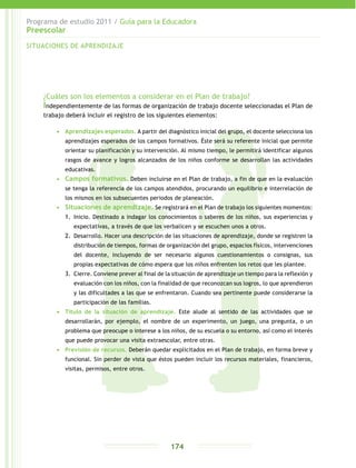 Programa de estudio 2011 / Guía para la Educadora
Preescolar
174
¿Cuáles son los elementos a considerar en el Plan de trabajo?
Independientemente de las formas de organización de trabajo docente seleccionadas el Plan de
trabajo deberá incluir el registro de los siguientes elementos:
•	 Aprendizajes esperados. A partir del diagnóstico inicial del grupo, el docente selecciona los
aprendizajes esperados de los campos formativos. Éste será su referente inicial que permite
orientar su planificación y su intervención. Al mismo tiempo, le permitirá identificar algunos
rasgos de avance y logros alcanzados de los niños conforme se desarrollan las actividades
educativas.
•	 Campos formativos. Deben incluirse en el Plan de trabajo, a fin de que en la evaluación
se tenga la referencia de los campos atendidos, procurando un equilibrio e interrelación de
los mismos en los subsecuentes periodos de planeación.
•	 Situaciones de aprendizaje. Se registrará en el Plan de trabajo los siguientes momentos:
1.	 Inicio. Destinado a indagar los conocimientos o saberes de los niños, sus experiencias y
expectativas, a través de que los verbalicen y se escuchen unos a otros.
2.	 Desarrollo. Hacer una descripción de las situaciones de aprendizaje, donde se registren la
distribución de tiempos, formas de organización del grupo, espacios físicos, intervenciones
del docente, incluyendo de ser necesario algunos cuestionamientos o consignas, sus
propias expectativas de cómo espera que los niños enfrenten los retos que les plantee.
3.	 Cierre. Conviene prever al final de la situación de aprendizaje un tiempo para la reflexión y
evaluación con los niños, con la finalidad de que reconozcan sus logros, lo que aprendieron
y las dificultades a las que se enfrentaron. Cuando sea pertinente puede considerarse la
participación de las familias.
•	 Título de la situación de aprendizaje. Este alude al sentido de las actividades que se
desarrollarán, por ejemplo, el nombre de un experimento, un juego, una pregunta, o un
problema que preocupe o interese a los niños, de su escuela o su entorno, así como el interés
que puede provocar una visita extraescolar, entre otras.
•	 Previsión de recursos. Deberán quedar explicitados en el Plan de trabajo, en forma breve y
funcional. Sin perder de vista que éstos pueden incluir los recursos materiales, financieros,
visitas, permisos, entre otros.
SITUACIONES DE APRENDIZAJE
 