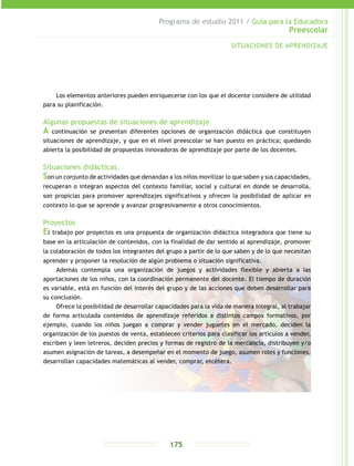 Programa de estudio 2011 / Guía para la Educadora
Preescolar
175
Los elementos anteriores pueden enriquecerse con los que el docente considere de utilidad
para su planificación.
Algunas propuestas de situaciones de aprendizaje
A continuación se presentan diferentes opciones de organización didáctica que constituyen
situaciones de aprendizaje, y que en el nivel preescolar se han puesto en práctica; quedando
abierta la posibilidad de propuestas innovadoras de aprendizaje por parte de los docentes.
Situaciones didácticas
Son un conjunto de actividades que denandan a los niños movilizar lo que saben y sus capacidades,
recuperan o integran aspectos del contexto familiar, social y cultural en donde se desarrolla,
son propicias para promover aprendizajes significativos y ofrecen la posibilidad de aplicar en
contexto lo que se aprende y avanzar progresivamente a otros conocimientos.
Proyectos
El trabajo por proyectos es una propuesta de organización didáctica integradora que tiene su
base en la articulación de contenidos, con la finalidad de dar sentido al aprendizaje, promover
la colaboración de todos los integrantes del grupo a partir de lo que saben y de lo que necesitan
aprender y proponer la resolución de algún problema o situación significativa.
Además contempla una organización de juegos y actividades flexible y abierta a las
aportaciones de los niños, con la coordinación permanente del docente. El tiempo de duración
es variable, está en función del interés del grupo y de las acciones que deben desarrollar para
su conclusión.
Ofrece la posibilidad de desarrollar capacidades para la vida de manera integral, al trabajar
de forma articulada contenidos de aprendizaje referidos a distintos campos formativos, por
ejemplo, cuando los niños juegan a comprar y vender juguetes en el mercado, deciden la
organización de los puestos de venta, establecen criterios para clasificar los artículos a vender,
escriben y leen letreros, deciden precios y formas de registro de la mercancía, distribuyen y/o
asumen asignación de tareas, a desempeñar en el momento de juego, asumen roles y funciones,
desarrollan capacidades matemáticas al vender, comprar, etcétera.
SITUACIONES DE APRENDIZAJE
 