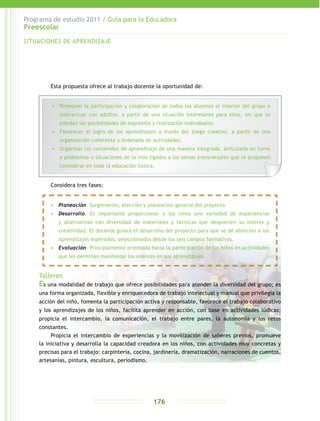 Programa de estudio 2011 / Guía para la Educadora
Preescolar
176
Esta propuesta ofrece al trabajo docente la oportunidad de:
Considera tres fases:
Talleres
Es una modalidad de trabajo que ofrece posibilidades para atender la diversidad del grupo; es
una forma organizada, flexible y enriquecedora de trabajo intelectual y manual que privilegia la
acción del niño, fomenta la participación activa y responsable, favorece el trabajo colaborativo
y los aprendizajes de los niños, facilita aprender en acción, con base en actividades lúdicas;
propicia el intercambio, la comunicación, el trabajo entre pares, la autonomía y los retos
constantes.
Propicia el intercambio de experiencias y la movilización de saberes previos, promueve
la iniciativa y desarrolla la capacidad creadora en los niños, con actividades muy concretas y
precisas para el trabajo: carpintería, cocina, jardinería, dramatización, narraciones de cuentos,
artesanías, pintura, escultura, periodismo.
SITUACIONES DE APRENDIZAJE
•	 Promover la participación y colaboración de todos los alumnos al interior del grupo e
interactuar con adultos, a partir de una situación interesante para ellos, sin que se
pierdan las posibilidades de expresión y realización individuales.
•	 Favorecer el logro de los aprendizajes a través del juego creativo, a partir de una
organización coherente y ordenada de actividades.
•	 Organizar los contenidos de aprendizaje de una manera integrada, articulada en torno
a problemas o situaciones de la vida ligados a los temas transversales que se proponen
considerar en toda la educación básica.
•	 Planeación. Surgimiento, elección y planeación general del proyecto.
•	 Desarrollo. Es importante proporcionar a los niños una variedad de experiencias
y alternativas con diversidad de materiales y técnicas que despierten su interés y
creatividad. El docente guiará el desarrollo del proyecto para que se dé atención a los
aprendizajes esperados, seleccionados desde los seis campos formativos.
•	 Evaluación. Principalmente orientada hacia la participación de los niños en actividades
que les permitan manifestar los avances en sus aprendizajes.
 