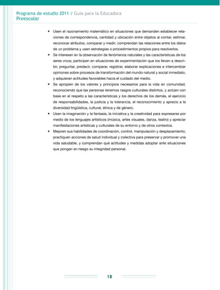 Programa de estudio 2011 / Guía para la Educadora
Preescolar
18
•	 Usen el razonamiento matemático en situaciones que demanden establecer rela-
ciones de correspondencia, cantidad y ubicación entre objetos al contar, estimar,
reconocer atributos, comparar y medir; comprendan las relaciones entre los datos
de un problema y usen estrategias o procedimientos propios para resolverlos.
•	 Se interesen en la observación de fenómenos naturales y las características de los
seres vivos; participen en situaciones de experimentación que los lleven a descri-
bir, preguntar, predecir, comparar, registrar, elaborar explicaciones e intercambiar
opiniones sobre procesos de transformación del mundo natural y social inmediato,
y adquieran actitudes favorables hacia el cuidado del medio.
•	 Se apropien de los valores y principios necesarios para la vida en comunidad,
reconociendo que las personas tenemos rasgos culturales distintos, y actúen con
base en el respeto a las características y los derechos de los demás, el ejercicio
de responsabilidades, la justicia y la tolerancia, el reconocimiento y aprecio a la
diversidad lingüística, cultural, étnica y de género.
•	 Usen la imaginación y la fantasía, la iniciativa y la creatividad para expresarse por
medio de los lenguajes artísticos (música, artes visuales, danza, teatro) y apreciar
manifestaciones artísticas y culturales de su entorno y de otros contextos.
•	 Mejoren sus habilidades de coordinación, control, manipulación y desplazamiento;
practiquen acciones de salud individual y colectiva para preservar y promover una
vida saludable, y comprendan qué actitudes y medidas adoptar ante situaciones
que pongan en riesgo su integridad personal.
 