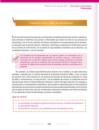 Programa de estudio 2011 / Guía para la Educadora
Preescolar
181
En el caso de la educación preescolar, la evaluación es fundamentalmente de carácter cualitativo,
está centrada en identificar los avances y dificultades que tienen los niños en sus procesos de
aprendizaje. Con el fin de contribuir de manera consistente en los aprendizajes de los alumnos,
es necesario que el docente observe, reflexione, identifique y sistematice la información acerca
de sus formas de intervención, de la manera en que establece relaciones con el directivo, sus
compañeros docentes, y con las familias.
Por ejemplo, la prueba Excale-00-Preescolar (Examen de la Calidad y el Logro Educativo)
diseñada y aplicada por el Instituto Nacional de Evaluación Educativa (INEE), y que se aplicó
por primera vez a nivel nacional en una muestra de escuelas de educación preescolar en mayo
de 2007 y, recientemente, en mayo de 2011, con el propósito de conocer la calidad del servicio
educativo que ofrece el Sistema Educativo Nacional, a partir del logro educativo en Lenguaje y
comunicación y en Pensamiento matemático. Esta prueba es importante para el nivel educativo
de preescolar por dos motivos: porque representa la primer prueba estandarizada a nivel nacional
que se aplica en este nivel y por ser considerada la educación preescolar, de influencia decisiva
en los siguientes niveles de aprendizaje: primaria y secundaria.
¿Qué se evalúa?
Evaluación para el logro de aprendizajes
•	 Los aprendizajes que adquieren progresivamente los alumnos, tomando como parámetro
los aprendizajes esperados.
•	 Los estándares curriculares y las competencias que van logrando los niños.
Los resultados de las evaluaciones de sus alumnos pueden ser enriquecidos con la
información de las pruebas estandarizadas de carácter nacional o internacional,
como parte de un ejercicio reflexivo para evaluar el grado de dominio en diversas
competencias, que sea un referente más que permita describir la situación real y
reorientar el trabajo de los docentes hacia los estándares educativos contenidos en el
programa.
 