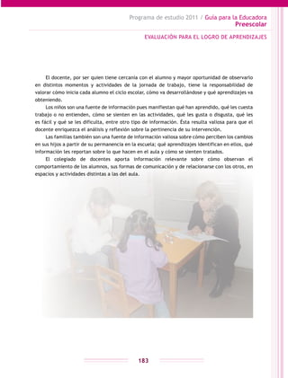 Programa de estudio 2011 / Guía para la Educadora
Preescolar
183
El docente, por ser quien tiene cercanía con el alumno y mayor oportunidad de observarlo
en distintos momentos y actividades de la jornada de trabajo, tiene la responsabilidad de
valorar cómo inicia cada alumno el ciclo escolar, cómo va desarrollándose y qué aprendizajes va
obteniendo.
Los niños son una fuente de información pues manifiestan qué han aprendido, qué les cuesta
trabajo o no entienden, cómo se sienten en las actividades, qué les gusta o disgusta, qué les
es fácil y qué se les dificulta, entre otro tipo de información. Ésta resulta valiosa para que el
docente enriquezca el análisis y reflexión sobre la pertinencia de su intervención.
Las familias también son una fuente de información valiosa sobre cómo perciben los cambios
en sus hijos a partir de su permanencia en la escuela; qué aprendizajes identifican en ellos, qué
información les reportan sobre lo que hacen en el aula y cómo se sienten tratados.
El colegiado de docentes aporta información relevante sobre cómo observan el
comportamiento de los alumnos, sus formas de comunicación y de relacionarse con los otros, en
espacios y actividades distintas a las del aula.
EVALUACIÓN PARA EL LOGRO DE APRENDIZAJES
 