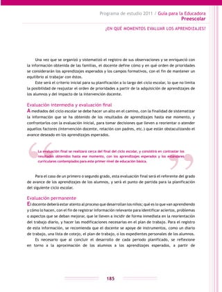 Programa de estudio 2011 / Guía para la Educadora
Preescolar
185
Una vez que se organizó y sistematizó el registro de sus observaciones y se enriqueció con
la información obtenida de las familias, el docente define cómo y en qué orden de prioridades
se considerarán los aprendizajes esperados y los campos formativos, con el fin de mantener un
equilibrio al trabajar con éstos.
Este será el criterio inicial para su planificación a lo largo del ciclo escolar, lo que no limita
la posibilidad de reajustar el orden de prioridades a partir de la adquisición de aprendizajes de
los alumnos y del impacto de la intervención docente.
Evaluación intermedia y evaluación final
A mediados del ciclo escolar se debe hacer un alto en el camino, con la finalidad de sistematizar
la información que se ha obtenido de los resultados de aprendizajes hasta ese momento, y
confrontarlos con la evaluación inicial, para tomar decisiones que lleven a reorientar o atender
aquellos factores (intervención docente, relación con padres, etc.) que están obstaculizando el
avance deseado en los aprendizajes esperados.
Para el caso de un primero o segundo grado, esta evaluación final será el referente del grado
de avance de los aprendizajes de los alumnos, y será el punto de partida para la planificación
del siguiente ciclo escolar.
Evaluación permanente
El docente deberá estar atento al proceso que desarrollan los niños; qué es lo que van aprendiendo
y cómo lo hacen, con el fin de registrar información relevante para identificar aciertos, problemas
o aspectos que se deban mejorar, que le lleven a incidir de forma inmediata en la reorientación
del trabajo diario, y hacer las modificaciones necesarias en el plan de trabajo. Para el registro
de esta información, se recomienda que el docente se apoye de instrumentos, como un diario
de trabajo, una lista de cotejo, el plan de trabajo, o los expedientes personales de los alumnos.
Es necesario que al concluir el desarrollo de cada periodo planificado, se reflexione
en torno a la aproximación de los alumnos a los aprendizajes esperados, a partir de
¿EN QUÉ MOMENTOS EVALUAR LOS APRENDIZAJES?
La evaluación final se realizará cerca del final del ciclo escolar, y consistirá en contrastar los
resultados obtenidos hasta ese momento, con los aprendizajes esperados y los estándares
curriculares contemplados para este primer nivel de educación básica.
 