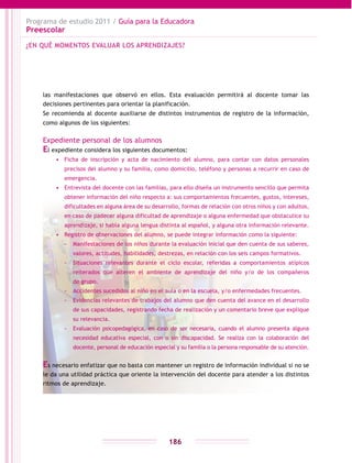 Programa de estudio 2011 / Guía para la Educadora
Preescolar
186
las manifestaciones que observó en ellos. Esta evaluación permitirá al docente tomar las
decisiones pertinentes para orientar la planificación.
Se recomienda al docente auxiliarse de distintos instrumentos de registro de la información,
como algunos de los siguientes:
Expediente personal de los alumnos
El expediente considera los siguientes documentos:
•	 Ficha de inscripción y acta de nacimiento del alumno, para contar con datos personales
precisos del alumno y su familia, como domicilio, teléfono y personas a recurrir en caso de
emergencia.
•	 Entrevista del docente con las familias, para ello diseña un instrumento sencillo que permita
obtener información del niño respecto a: sus comportamientos frecuentes, gustos, intereses,
dificultades en alguna área de su desarrollo, formas de relación con otros niños y con adultos,
en caso de padecer alguna dificultad de aprendizaje o alguna enfermedad que obstaculice su
aprendizaje, si habla alguna lengua distinta al español, y alguna otra información relevante.
•	 Registro de observaciones del alumno, se puede integrar información como la siguiente:
-- Manifestaciones de los niños durante la evaluación inicial que den cuenta de sus saberes,
valores, actitudes, habilidades, destrezas, en relación con los seis campos formativos.
-- Situaciones relevantes durante el ciclo escolar, referidas a comportamientos atípicos
reiterados que alteren el ambiente de aprendizaje del niño y/o de los compañeros
de grupo.
-- Accidentes sucedidos al niño en el aula o en la escuela, y/o enfermedades frecuentes.
-- Evidencias relevantes de trabajos del alumno que den cuenta del avance en el desarrollo
de sus capacidades, registrando fecha de realización y un comentario breve que explique
su relevancia.
-- Evaluación psicopedagógica, en caso de ser necesaria, cuando el alumno presenta alguna
necesidad educativa especial, con o sin discapacidad. Se realiza con la colaboración del
docente, personal de educación especial y su familia o la persona responsable de su atención.
Es necesario enfatizar que no basta con mantener un registro de información individual si no se
le da una utilidad práctica que oriente la intervención del docente para atender a los distintos
ritmos de aprendizaje.
¿EN QUÉ MOMENTOS EVALUAR LOS APRENDIZAJES?
 