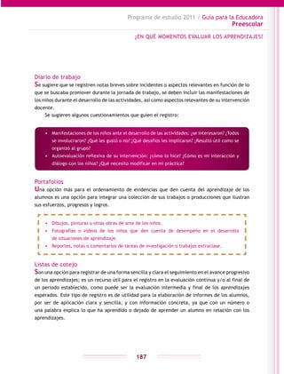 Programa de estudio 2011 / Guía para la Educadora
Preescolar
187
Diario de trabajo
Se sugiere que se registren notas breves sobre incidentes o aspectos relevantes en función de lo
que se buscaba promover durante la jornada de trabajo, se deben incluir las manifestaciones de
los niños durante el desarrollo de las actividades, así como aspectos relevantes de su intervención
docente.
Se sugieren algunos cuestionamientos que guíen el registro:
Portafolios
Una opción más para el ordenamiento de evidencias que den cuenta del aprendizaje de los
alumnos es una opción para integrar una colección de sus trabajos o producciones que ilustran
sus esfuerzos, progresos y logros.
Listas de cotejo
Son una opción para registrar de una forma sencilla y clara el seguimiento en el avance progresivo
de los aprendizajes; es un recurso útil para el registro en la evaluación continua y/o al final de
un periodo establecido, como puede ser la evaluación intermedia y final de los aprendizajes
esperados. Este tipo de registro es de utilidad para la elaboración de informes de los alumnos,
por ser de aplicación clara y sencilla, y con información concreta, ya que con un número o
una palabra explica lo que ha aprendido o dejado de aprender un alumno en relación con los
aprendizajes.
¿EN QUÉ MOMENTOS EVALUAR LOS APRENDIZAJES?
•	 Manifestaciones de los niños ante el desarrollo de las actividades: ¿se interesaron? ¿Todos
se involucraron? ¿Qué les gustó o no? ¿Qué desafios les implicaron? ¿Resultó útil como se
organizó al grupo?
•	 Autoevaluación reflexiva de su intervención: ¿cómo lo hice? ¿Cómo es mi interacción y
diálogo con los niños? ¿Qué necesito modificar en mi práctica?
•	 Dibujos, pinturas u otras obras de arte de los niños.
•	 Fotografías o videos de los niños que den cuenta de desempeño en el desarrollo
de situaciones de aprendizaje.
•	 Reportes, notas o comentarios de tareas de investigación o trabajos extraclase.
 
