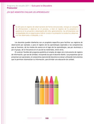 Programa de estudio 2011 / Guía para la Educadora
Preescolar
188
Los docentes pueden diseñarlas con un propósito específico para facilitar sus registros de
observación por ejemplo; o para el registro de los aprendizajes esperados o las competencias
que se favorece, de los niveles de avance en el logro de los aprendizajes, sea por alumno(a) o
por el grupo, de la frecuencia en el uso de los materiales, entre otros.
El carácter flexible del programa posibilita el empleo de algún otro instrumento de registro
de información, que sea de utilidad, incluyendo los que el docente diseñe. Las propuestas que se
presentan son opcionales; el compromiso esencial del docente es evaluar utilizando instrumentos
que le permitan sistematizar su información, para brindar una educación de calidad.
¿EN QUÉ MOMENTOS EVALUAR LOS APRENDIZAJES?
Es útil para el registro de observaciones de forma estructurada, incluye un conjunto
de afirmaciones a observar en el proceso, o bien el registro de la presencia o
ausencia en la actuación o desempeño del niño; generalmente, las afirmaciones van
acompañadas de un espacio para indicar si está o no presente la conducta a observar,
o si fue observada o trabajada, o no.
 