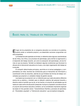 Programa de estudio 2011 / Guía para la Educadora
Preescolar
19
Bases para el trabajo en preescolar
El logro de los propósitos de un programa educativo se concreta en la práctica,
cuando existe un ambiente propicio y se desarrollan acciones congruentes con
esos propósitos.
La finalidad de este apartado es brindar un referente sobre algunas características
de las niñas y los niños y sus procesos de aprendizaje, para orientar la organización y
el desarrollo del trabajo docente, así como la evaluación del aprendizaje y de las for-
mas en que se propicia. También se destacan algunas condiciones que favorecen la
eficacia de la intervención educativa en el aula y una mejor organización del trabajo en
la escuela.
El compartir determinados principios, asumirlos en el actuar pedagógico y com-
prometerse con ellos, favorece las condiciones para el intercambio de información y
coordinación entre las docentes, además de que fortalece las formas de trabajo con-
certadas que propicien un verdadero trabajo de gestión escolar.
Las bases que se proponen son un referente para que cada educadora reflexione
acerca de su práctica, y también para la reflexión colectiva del personal docente y
directivo sobre el sentido que se da, en los hechos, al conjunto de actividades que se
realiza en cada centro de educación preescolar. Aunque su expresión concreta se da en
el conjunto del acontecer educativo cotidiano, se ha considerado importante organizar
las bases en tres grandes rubros: “Características infantiles y procesos de aprendiza-
je”, “Diversidad y equidad”, e “Intervención educativa”, que se explican enseguida.
 