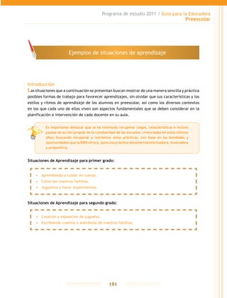 Programa de estudio 2011 / Guía para la Educadora
Preescolar
191
Introducción
Las situaciones que a continuación se presentan buscan mostrar de una manera sencilla y práctica
posibles formas de trabajo para favorecer aprendizajes, sin olvidar que sus características y los
estilos y ritmos de aprendizaje de los alumnos en preescolar, así como los diversos contextos
en los que cada uno de ellos viven son aspectos fundamentales que se deben considerar en la
planificación e intervención de cada docente en su aula.
Situaciones de Aprendizaje para primer grado:
Situaciones de Aprendizaje para segundo grado:
Ejemplos de situaciones de aprendizaje
•	 Aprendiendo a cuidar mi cuerpo.
•	 Cómo son nuestras familias.
•	 Juguemos a hacer experimentos.
•	 Creación y exposición de juguetes.
•	 Escribiendo cuentos o anécdotas de nuestras familias.
Es importante destacar que se ha intentado recuperar rasgos, características e incluso
pautas de acción propias de la cotidianidad de las escuelas, vivenciadas en estos últimos
años; buscando recuperar y reorientar estas prácticas, con base en las bondades y
oportunidades que la RIEB ofrece, para una práctica docente transformadora, innovadora
y propositiva.
 