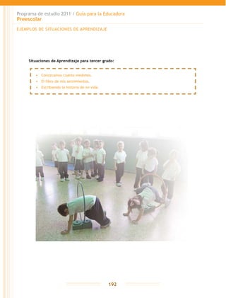Programa de estudio 2011 / Guía para la Educadora
Preescolar
192
Situaciones de Aprendizaje para tercer grado:
•	 Conozcamos cuanto medimos.
•	 El libro de mis sentimientos.
•	 Escribiendo la historia de mi vida.
EJEMPLOS DE SITUACIONES DE APRENDIZAJE
 