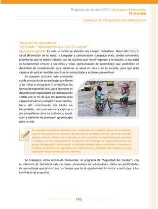 Programa de estudio 2011 / Guía para la Educadora
Preescolar
193
Situación de aprendizaje
1er Grado. “Aprendiendo a cuidar mi cuerpo”
Descripción general. En esta situación se abordan dos campos formativos: Desarrollo físico y
salud (Promoción de la salud) y Lenguaje y comunicación (Lenguaje oral), ambos contenidos
prioritarios que se deben trabajar con los alumnos que recién ingresan a la escuela. A esa edad
es fundamental ofrecer a los niños y niñas oportunidades de aprendizaje que posibiliten el
desarrollo de competencias para preservar su salud en casa y en la escuela, para que sean
capaces de aplicar medidas sencillas de autocuidado y acciones preventivas.
Se propone articular este contenido
con la promoción de aprendizajes que lleven
a los niños a enriquecer y diversificar las
formas de expresión oral, para promover el
desarrollo de capacidades de comunicación
verbal con el fin de que los alumnos sean
capaces de narrar y compartir sus vivencias,
hacer del conocimiento del adulto sus
necesidades, así como evocar y explicar a
sus compañeros cómo ha cuidado su salud,
con la intención de promover aprendizajes
para la vida.
Se trabajará, como contenido transversal, el programa de “Seguridad del Escolar”, con
la intención de fortalecer estas acciones preventivas de autocuidado, dadas las posibilidades
de aprendizaje que éste ofrece, al tiempo que da la oportunidad de invitar a participar a las
familias en el programa.
Se considera prioritario abordar estos contenidos en el primer grado de preescolar,
pues el niño pasa de ser el centro de atención en su hogar a formar parte de un grupo
amplio y diverso dentro de la escuela; en ese momento es apremiante que aprenda
a cuidarse y a ser responsable de su persona. Sin embargo, es importante que en los
grupos de segundo y tercer grado se aborden también estos contenidos, orientados a
medidas preventivas de seguridad, con indicaciones y consignas más complejas y que
impliquen mayores retos para los alumnos.
EJEMPLOS DE SITUACIONES DE APRENDIZAJE
 