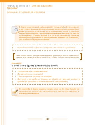 Programa de estudio 2011 / Guía para la Educadora
Preescolar
196
Para concluir
Se pueden hacer los siguientes planteamientos a los alumnos:
EJEMPLOS DE SITUACIONES DE APRENDIZAJE
El docente se acercará a cada equipo para escribir en cada cartel un breve mensaje, en
el que recupere las ideas y saberes externados por los alumnos. Es importante que se
integre por momentos breves en cada uno de los equipos para orientar el intercambio
de vivencias entre los niños y propiciar que todos se expresen y escuchen con atención
a sus compañeros. El docente auxiliará en el uso de las herramientas y técnicas de
expresión plástica y permitirá a los niños experimentar libremente con los materiales,
y los incentivará a desplegar su creatividad.
Se recomienda al docente establecer contacto visual con los niños, formular los
cuestionamientos en forma clara y precisa, motivar a todos los niños a participar, y
estar atento a las respuestas.
•	 Los niños muestran los carteles a sus compañeros y los colocan en lugares visibles.
•	 ¿Qué opinan de las actividades realizadas?
•	 ¿Qué aprendieron de esta situación?
•	 ¿Cómo se sintieron al desarrollar las actividades?
•	 ¿Qué harían si les sucediera…? (Proponer una situación de riesgo para constatar lo
aprendido por los niños en su forma de responder al cuestionamiento.)
De ser posible invita a los integrantes del comité de seguridad escolar para auxiliar a
los niños en el trabajo de elaboración de estos carteles, así como en su presentación.
 